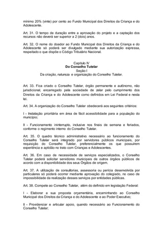 mínimo 20% (vinte) por cento ao Fundo Municipal dos Direitos da Criança e do
Adolescente.
Art. 31. O tempo de duração entre a aprovação do projeto e a captação dos
recursos não deverá ser superior a 2 (dois) anos.
Art. 32. O nome do doador ao Fundo Municipal dos Direitos da Criança e do
Adolescente só poderá ser divulgado mediante sua autorização expressa,
respeitado o que dispõe o Código Tributário Nacional.
Capitulo IV
Do Conselho Tutelar
Seção I
Da criação, natureza e organização do Conselho Tutelar.
Art. 33. Fica criado o Conselho Tutelar, órgão permanente e autônomo, não
jurisdicional, encarregado pela sociedade de zelar pelo cumprimento dos
Direitos da Criança e do Adolescente como definidos em Lei Federal e nesta
lei.
Art. 34. A organização do Conselho Tutelar obedecerá aos seguintes critérios:
I - Instalação prioritária em área de fácil acessibilidade para a população do
município;
II - Funcionamento ininterrupto, inclusive nos finais de semana e feriados,
conforme o regimento interno do Conselho Tutelar.
Art. 35. O quadro técnico administrativo necessário ao funcionamento do
Conselho Tutelar será integrado por servidores públicos municipais, por
requisição do Conselho Tutelar, preferencialmente os que possuírem
experiência e aptidão no trato com Crianças e Adolescentes.
Art. 36. Em caso de necessidade de serviços especializados, o Conselho
Tutelar poderá solicitar servidores municipais de outros órgãos públicos de
acordo com a disponibilidade dos seus Órgãos de origem.
Art. 37. A utilização de consultorias, assessoria ou perícia desenvolvida por
particulares só poderá ocorrer mediante aprovação do colegiado, no caso de
impossibilidade da realização desses serviços por entidades públicas.
Art. 38. Compete ao Conselho Tutelar, além do definido em legislação Federal:
I - Elaborar a sua proposta orçamentária, encaminhando ao Conselho
Municipal dos Direitos da Criança e do Adolescente e ao Poder Executivo;
II - Providenciar e articular apoio, quando necessário ao Funcionamento do
Conselho Tutelar;
 