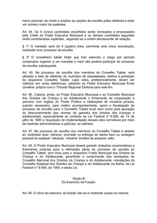 maior possível, de modo a ampliar as opções de escolha pelos eleitores e obter
um número maior de suplentes.
Art. 44. Os 5 (cinco) candidatos escolhidos serão nomeados e empossados
pelo Chefe do Poder Executivo Municipal e os demais candidatos seguintes
serão considerados suplentes, seguindo-se a ordem decrescente de votação.
§ 1º O mandato será de 4 (quatro) anos, permitida uma única recondução,
mediante novo processo de escolha.
§ 2º O conselheiro tutelar titular que tiver exercido o cargo por período
consecutivo superior a um mandato e meio não poderá participar do processo
de escolha subsequente.
Art. 45. No processo de escolha dos membros do Conselho Tutelar, será
utilizada a lista de eleitores do município de xxxxxxxxxxxxx, relativa à jurisdição
do respectivo Conselho Tutelar, cujos votos, preferencialmente, devem ser
colhidos em urnas eletrônicas, cabendo ao Poder Executivo Municipal firmar
convênio próprio com o Tribunal Regional Eleitoral para este fim.
Art. 46. Caberá, ainda, ao Poder Executivo Municipal e ao Conselho Municipal
dos Direitos da Criança e do Adolescente o firmamento de cooperação e
parceria com órgãos do Poder Público e instituições de iniciativa privada,
quando necessário, para melhor acompanhamento, apoio e fiscalização do
processo de escolha para o Conselho Tutelar local, bem como para apuração
do descumprimento das normas de garantia dos direitos das crianças e
adolescentes, especialmente as contidas na Lei Federal nº 8.069, de 13 de
julho de 1990 e requisição de implementação desses atos normativos por meio
de medidas administrativas e judiciais, se cabíveis.
Art. 47. No processo de escolha dos membros do Conselho Tutelar é vedado
ao candidato doar, oferecer, prometer ou entregar ao eleitor bem ou vantagem
pessoal de qualquer natureza, inclusive brindes de pequeno valor.
Art. 48. O Poder Executivo Municipal deverá garantir dotações orçamentárias e
financeiras próprias para a efetivação plena do processo de escolha ao
Conselho Tutelar, sem ônus para o respectivo Fundo Municipal dos Direitos da
Criança e do Adolescente, garantindo o cumprimento das resoluções do
Conselho Nacional dos Direitos da Criança e do Adolescente, orientações do
Conselho Estadual dos Direitos da Criança e do Adolescente da Bahia, da Lei
Federal n.º 8.069, de 1990, e desta Lei.
Seção III
Do Exercício da Função
Art. 49. O inicio do exercício da função dar-se-á mediante posse na mesma.
 