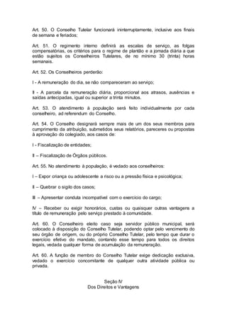 Art. 50. O Conselho Tutelar funcionará ininterruptamente, inclusive aos finais
de semana e feriados;
Art. 51. O regimento interno definirá as escalas de serviço, as folgas
compensatórias, os critérios para o regime de plantão e a jornada diária a que
estão sujeitos os Conselheiros Tutelares, de no mínimo 30 (trinta) horas
semanais.
Art. 52. Os Conselheiros perderão:
I - A remuneração do dia, se não compareceram ao serviço;
II - A parcela da remuneração diária, proporcional aos atrasos, ausências e
saídas antecipadas, igual ou superior a trinta minutos.
Art. 53. O atendimento à população será feito individualmente por cada
conselheiro, ad referendum do Conselho.
Art. 54. O Conselho designará sempre mais de um dos seus membros para
cumprimento da atribuição, submetidos seus relatórios, pareceres ou propostas
à aprovação do colegiado, aos casos de:
I - Fiscalização de entidades;
II – Fiscalização de Órgãos públicos.
Art. 55. No atendimento à população, é vedado aos conselheiros:
I – Expor criança ou adolescente a risco ou a pressão física e psicológica;
II – Quebrar o sigilo dos casos;
III – Apresentar conduta incompatível com o exercício do cargo;
IV – Receber ou exigir honorários, custas ou quaisquer outras vantagens a
título de remuneração pelo serviço prestado à comunidade.
Art. 60. O Conselheiro eleito caso seja servidor público municipal, será
colocado à disposição do Conselho Tutelar, podendo optar pelo vencimento do
seu órgão de origem, ou do próprio Conselho Tutelar, pelo tempo que durar o
exercício efetivo do mandato, contando esse tempo para todos os direitos
legais, vedada qualquer forma de acumulação da remuneração.
Art. 60. A função de membro do Conselho Tutelar exige dedicação exclusiva,
vedado o exercício concomitante de qualquer outra atividade pública ou
privada.
Seção IV
Dos Direitos e Vantagens
 
