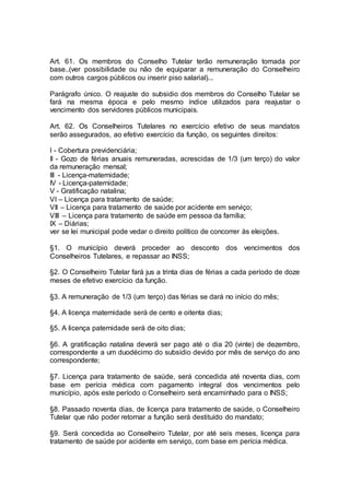 Art. 61. Os membros do Conselho Tutelar terão remuneração tomada por
base..(ver possibilidade ou não de equiparar a remuneração do Conselheiro
com outros cargos públicos ou inserir piso salarial)...
Parágrafo único. O reajuste do subsidio dos membros do Conselho Tutelar se
fará na mesma época e pelo mesmo índice utilizados para reajustar o
vencimento dos servidores públicos municipais.
Art. 62. Os Conselheiros Tutelares no exercício efetivo de seus mandatos
serão assegurados, ao efetivo exercício da função, os seguintes direitos:
I - Cobertura previdenciária;
II - Gozo de férias anuais remuneradas, acrescidas de 1/3 (um terço) do valor
da remuneração mensal;
III - Licença-maternidade;
IV - Licença-paternidade;
V - Gratificação natalina;
VI – Licença para tratamento de saúde;
VII – Licença para tratamento de saúde por acidente em serviço;
VIII – Licença para tratamento de saúde em pessoa da família;
IX – Diárias;
ver se lei municipal pode vedar o direito político de concorrer às eleições.
§1. O município deverá proceder ao desconto dos vencimentos dos
Conselheiros Tutelares, e repassar ao INSS;
§2. O Conselheiro Tutelar fará jus a trinta dias de férias a cada período de doze
meses de efetivo exercício da função.
§3. A remuneração de 1/3 (um terço) das férias se dará no início do mês;
§4. A licença maternidade será de cento e oitenta dias;
§5. A licença paternidade será de oito dias;
§6. A gratificação natalina deverá ser pago até o dia 20 (vinte) de dezembro,
correspondente a um duodécimo do subsídio devido por mês de serviço do ano
correspondente;
§7. Licença para tratamento de saúde, será concedida até noventa dias, com
base em perícia médica com pagamento integral dos vencimentos pelo
município, após este período o Conselheiro será encaminhado para o INSS;
§8. Passado noventa dias, de licença para tratamento de saúde, o Conselheiro
Tutelar que não poder retornar a função será destituído do mandato;
§9. Será concedida ao Conselheiro Tutelar, por até seis meses, licença para
tratamento de saúde por acidente em serviço, com base em perícia médica.
 