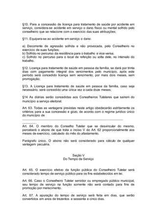 §10. Para a concessão de licença para tratamento de saúde por acidente em
serviço, considera-se acidente em serviço o dano físico ou mental sofrido pelo
conselheiro que se relacione com o exercício das suas atribuições;
§11. Equipara-se ao acidente em serviço o dano:
a) Decorrente de agressão sofrida e não provocada, pelo Conselheiro no
exercício de suas funções;
b) Sofrido no percurso da residência para o trabalho e vice-versa;
c) Sofrido no percurso para o local de refeição ou volta dele, no intervalo do
trabalho.
§12. Licença para tratamento de saúde em pessoa da família, se dará por trinta
dias com pagamento integral dos vencimentos pelo município, após este
período será concedido licença sem vencimento, por mais dois meses, sem
prorrogação;
§13. A Licença para tratamento de saúde em pessoa da família, caso seja
necessário, será concedido uma única vez a cada doze meses;
§14 As diárias serão concedidas aos Conselheiros Tutelares que saírem do
município a serviço eleitoral.
Art. 63. Todas as vantagens previstas neste artigo obedecerão estritamente os
critérios para a sua concessão e gozo, de acordo com o regime jurídico único
do município de
...............................................................................................................................
.................
Art. 64. O membro do Conselho Tutelar que se desvincular do mesmo,
perceberá o abono de que trata o inciso V do Art. 62 proporcionalmente aos
meses de exercício, calculado do mês do afastamento.
Parágrafo único. O abono não será considerado para cálculo de qualquer
vantagem pecuária.
Seção V
Do Tempo de Serviço
Art. 65. O exercício efetivo da função pública do Conselheiro Tutelar será
considerado tempo de serviço público para os fins estabelecidos em lei.
Art. 66. Caso o Conselheiro Tutelar servidor ou empregado público municipal,
seu tempo de serviço na função somente não será contado para fins de
promoção por merecimento.
Art. 67. A apuração do tempo de serviço será feita em dias, que serão
convertidos em anos de trezentos e sessenta e cinco dias.
 