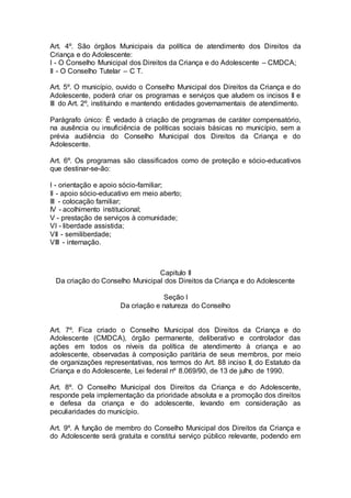 Art. 4º. São órgãos Municipais da política de atendimento dos Direitos da
Criança e do Adolescente:
I - O Conselho Municipal dos Direitos da Criança e do Adolescente – CMDCA;
II - O Conselho Tutelar – C T.
Art. 5º. O município, ouvido o Conselho Municipal dos Direitos da Criança e do
Adolescente, poderá criar os programas e serviços que aludem os incisos II e
III do Art. 2º, instituindo e mantendo entidades governamentais de atendimento.
Parágrafo único: É vedado à criação de programas de caráter compensatório,
na ausência ou insuficiência de políticas sociais básicas no município, sem a
prévia audiência do Conselho Municipal dos Direitos da Criança e do
Adolescente.
Art. 6º. Os programas são classificados como de proteção e sócio-educativos
que destinar-se-ão:
I - orientação e apoio sócio-familiar;
II - apoio sócio-educativo em meio aberto;
III - colocação familiar;
IV - acolhimento institucional;
V - prestação de serviços à comunidade;
VI - liberdade assistida;
VII - semiliberdade;
VIII - internação.
Capitulo II
Da criação do Conselho Municipal dos Direitos da Criança e do Adolescente
Seção I
Da criação e natureza do Conselho
Art. 7º. Fica criado o Conselho Municipal dos Direitos da Criança e do
Adolescente (CMDCA), órgão permanente, deliberativo e controlador das
ações em todos os níveis da política de atendimento à criança e ao
adolescente, observadas à composição paritária de seus membros, por meio
de organizações representativas, nos termos do Art. 88 inciso II, do Estatuto da
Criança e do Adolescente, Lei federal nº 8.069/90, de 13 de julho de 1990.
Art. 8º. O Conselho Municipal dos Direitos da Criança e do Adolescente,
responde pela implementação da prioridade absoluta e a promoção dos direitos
e defesa da criança e do adolescente, levando em consideração as
peculiaridades do município.
Art. 9º. A função de membro do Conselho Municipal dos Direitos da Criança e
do Adolescente será gratuita e constitui serviço público relevante, podendo em
 