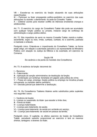 VIII – Exceder-se no exercício da função abusando de suas atribuições
especificadas;
IX – Participar ou fazer propaganda político-partidário no exercício das suas
atribuições ou durante o atendimento na sede do Conselho Tutelar;
X – Celebrar acordo para resolver conflito de interesse envolvendo crianças e
adolescentes.
Art. 71. O exercício do cargo de Conselheiro Tutelar não pode ser acumulado
com qualquer função pública ou privada, inclusive cargo de confiança da
administração e cargo público eletivo.
Art. 72. São impedidos de servir no mesmo Conselho Tutelar, marido e mulher,
ascendente, sogro ou nora, irmão, cunhada, cunhado, tio e sobrinho, padrasto
e madrasta e enteado.
Parágrafo único. Entende-se o impedimento do Conselheiro Tutelar, na forma
deste artigo, em relação à autoridade judiciária a ao representante do Ministério
Público com atuação na Justiça da Infância e da Juventude, em exercício na
Comarca.
Seção VIII
Da vacância e da perda do mandato dos Conselheiros
Art. 73. A vacância da função decorrerá de:
I – Renúncia;
II – Falecimento;
III - Aplicação de sanção administrativa de destituição da função;
IV - Condenação por sentença transitada em julgado pela prática de crime;
V – Posse em cargo, emprego, função pública ou emprego na iniciativa privada
remunerada ou mandato eletivo partidário;
VI – Decisão judicial que determine a destituição;
Art. 74. Os Conselheiros Tutelares titulares serão substituídos pelos suplentes
nos seguintes casos:
I – Vacância da função;
II - Licença ou suspensão do titular que exceder a trinta dias;
III - Férias do titular;
IV - Licença-maternidade;
V – Licença para tratamento de saúde;
VI – Licença para tratamento de saúde por acidente em serviço;
VII – Licença para tratamento de saúde em pessoa da família.
Parágrafo único. O suplente, no efetivo exercício de função de Conselheiro
Tutelar, perceberá subsidio proporcional ao exercício e terá os mesmos
direitos, vantagens e deveres do titular.
 