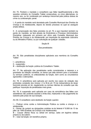 Art. 75. Perderá o mandato o conselheiro que faltar injustificadamente a três
sessões ordinária do Conselho Tutelar consecutivas, ou cinco alternativas, no
mesmo ano, ou for condenado por sentença irrecorrível pela prática dolosa de
crime ou contravenção penal.
I - A perda do mandato será decretada pelo Conselho Municipal dos Direitos da
Criança e do Adolescente, depois do devido processo no qual se assegure
ampla defesa.
II - A comprovação dos fatos previstos no art. 70, e que importam também na
perda do mandato, se fará através de Sindicância e Processo Administrativo
Disciplinar instaurado em primeiro por oficio pelo Conselho Municipal dos
Direitos da Criança e do Adolescente, por requisição da autoridade Judiciária
ou do Ministério Público, ou por solicitação de qualquer cidadão.
Seção IX
Das penalidades
Art. 76. São penalidades disciplinares aplicáveis aos membros do Conselho
Tutelar:
I – advertência;
II – suspensão;
III – destituição da função pública do Conselheiro Tutelar.
Art. 77. Na aplicação das penalidades serão consideradas a natureza e a
gravidade da infração cometida, os danos que dela advirem para a sociedade
ou serviços públicos, os antecedentes da função, bem como as circunstancia
agravantes e atenuantes.
Art. 78. A advertência será aplicada por escrito nos casos de violação das
proibições constante dos incisos I, II e III do art. 70 de inobservância de dever
funcional prevista em lei, regulamento ou normas internas do conselho que não
justifique imposição de penalidades mais grave.
Art. 79. A suspensão será aplicada em caso de reincidência das faltas com
advertência não podendo exceder a trinta dias, implicando o não pagamento do
subsidio pelo prazo de sua duração.
Art. 80. O conselheiro será destituído da função quando:
I – Praticar crime contra a Administração Pública ou contra a criança e o
adolescente;
II – Deixar de cumprir as obrigações contidas na lei federal nº 8.069 de 13 de
julho de 1990 (Estatuto da Criança e do Adolescente);
III – Causar ofensa física ou verbal em serviço, salvo em legitima defesa
própria ou de outrem;
IV – Usar da função em beneficio próprio;
 