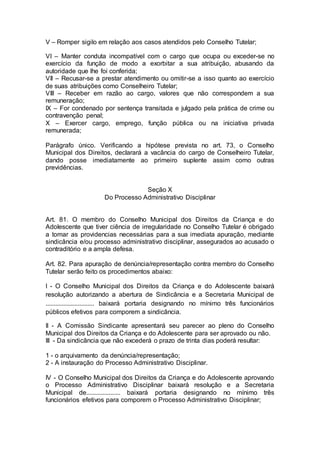 V – Romper sigilo em relação aos casos atendidos pelo Conselho Tutelar;
VI – Manter conduta incompatível com o cargo que ocupa ou exceder-se no
exercício da função de modo a exorbitar a sua atribuição, abusando da
autoridade que lhe foi conferida;
VII – Recusar-se a prestar atendimento ou omitir-se a isso quanto ao exercício
de suas atribuições como Conselheiro Tutelar;
VIII – Receber em razão ao cargo, valores que não correspondem a sua
remuneração;
IX – For condenado por sentença transitada e julgado pela prática de crime ou
contravenção penal;
X – Exercer cargo, emprego, função pública ou na iniciativa privada
remunerada;
Parágrafo único. Verificando a hipótese prevista no art. 73, o Conselho
Municipal dos Direitos, declarará a vacância do cargo de Conselheiro Tutelar,
dando posse imediatamente ao primeiro suplente assim como outras
previdências.
Seção X
Do Processo Administrativo Disciplinar
Art. 81. O membro do Conselho Municipal dos Direitos da Criança e do
Adolescente que tiver ciência de irregularidade no Conselho Tutelar é obrigado
a tomar as providencias necessárias para a sua imediata apuração, mediante
sindicância e/ou processo administrativo disciplinar, assegurados ao acusado o
contraditório e a ampla defesa.
Art. 82. Para apuração de denúncia/representação contra membro do Conselho
Tutelar serão feito os procedimentos abaixo:
I - O Conselho Municipal dos Direitos da Criança e do Adolescente baixará
resolução autorizando a abertura de Sindicância e a Secretaria Municipal de
.............................. baixará portaria designando no mínimo três funcionários
públicos efetivos para comporem a sindicância.
II - A Comissão Sindicante apresentará seu parecer ao pleno do Conselho
Municipal dos Direitos da Criança e do Adolescente para ser aprovado ou não.
III - Da sindicância que não excederá o prazo de trinta dias poderá resultar:
1 - o arquivamento da denúncia/representação;
2 - A instauração do Processo Administrativo Disciplinar.
IV - O Conselho Municipal dos Direitos da Criança e do Adolescente aprovando
o Processo Administrativo Disciplinar baixará resolução e a Secretaria
Municipal de..................... baixará portaria designando no mínimo três
funcionários efetivos para comporem o Processo Administrativo Disciplinar;
 