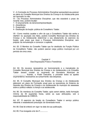 V - A Comissão do Processo Administrativo Disciplinar apresentará seu parecer
ao pleno do Conselho Municipal dos Direitos da Criança e do Adolescente para
ser aprovado ou não.
VI - Do Processo Administrativo Disciplinar, que não excederá o prazo de
noventa dias, poderá resultar:
1 - O arquivamento da denúncia/representação;
2 - Advertência;
3 - Suspensão;
4 - Destituição da função pública de Conselheiro Tutelar.
VII - Como medida cautelar e afim de que o Conselheiro Tutelar não venha a
interferir na apuração dos fatos, poderá Conselho Municipal dos Direitos da
Criança e do Adolescente determinar o seu afastamento do exercício da
função, pelo prazo que durar o Processo Administrativo Disciplinar, sem
prejuízo da remuneração e convocar o suplente.
Art. 83. O Membro do Conselho Tutelar que for destituído da Função Pública
de Conselheiro Tutelar, não poderá exercer cargo público municipal por um
período de cinco anos.
Capitulo V
Das Disposições Finais e Transitórias
Art. 84. Os recursos necessários ao funcionamento e a manutenção do
Conselho Municipal dos Direitos da Criança e do Adolescente e do Conselho
Tutelar deverá constar no orçamento da Secretaria Municipal de
.........................., ficando, o Poder Executivo, a proceder todos os ajustes
orçamentários necessários ao cumprimento das despesas.
Art. 85. O Conselho Municipal dos Direitos da Criança e do Adolescente
elaborará um plano de Formação anual para os operadores do Sistema de
Garantia dos Direitos da Criança e do Adolescente do município de xxxxxxxxxx
sobre a política voltada à criança e ao adolescente.
Art. 86. Os membros do Conselho Tutelar, após serem eleitos, terão formação
mínima de 40 (quarenta) horas, sobre as suas atribuições, sob a
responsabilidade do CMDCA.
Art. 87. O exercício da função do Conselheiro Tutelar é serviço público
relevante e estabelecerá presunção de idoneidade moral.
Art. 88. Esta lei entrará em vigor na data de sua publicação.
Art. 89. Fica revogada a lei de nº................
 