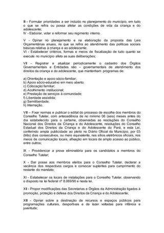 III - Formular prioridades a ser incluído no planejamento do município, em tudo
o que se refira ou possa afetar as condições de vida da criança e do
adolescente;
IV - Elaborar, votar e reformar seu regimento interno.
V - Opinar no planejamento e na elaboração da proposta das Leis
Orçamentárias anuais, no que se refira ao atendimento das políticas sociais
básicas relativa à criança e ao adolescente;
VI - Estabelecer critérios, formas e meios de fiscalização de tudo quanto se
execute no município afeto as suas deliberações;
VII - Registrar e atualizar periodicamente o cadastro dos Órgãos
Governamentais e Entidades não – governamentais de atendimento dos
direitos da criança e do adolescente, que mantenham programas de:
a) Orientação e apoio sócio-familiar;
b) Apoio sócio-educativo em meio aberto;
c) Colocação familiar;
d) Acolhimento institucional;
e) Prestação de serviços à comunidade;
f) Liberdade assistida;
g) Semiliberdade;
h) Internação.
VIII – Fixar normas e publicar o edital do processo de escolha dos membros do
Conselho Tutelar, com antecedência de no mínimo 06 (seis) meses antes do
dia estabelecido para o certame, observadas as resoluções do Conselho
Nacional dos Direitos da Criança e do Adolescente, resoluções do Conselho
Estadual dos Direitos da Criança e do Adolescente do Pará, e esta Lei,
conferindo ampla publicidade ao pleito no Diário Oficial do Município, por 03
(três) dias consecutivos, ou meio equivalente, nos sítios eletrônicos oficiais, nos
meios de comunicação locais, afixação em locais de amplo acesso ao público,
entre outros;
IX - Providenciar a prova eliminatória para os candidatos a membros do
Conselho Tutelar;
X - Dar posse aos membros eleitos para o Conselho Tutelar, declarar a
vacância dos respectivos cargos e convocar suplentes para cumprimento do
restante do mandato;
XI - Estabelecer os locais de instalações para o Conselho Tutelar, observando
o disposto na lei federal nº 8.069/90 e nesta lei.
XII - Propor modificações das Secretarias e Órgãos da Administração ligados à
promoção, proteção e defesa dos Direitos da Criança e do Adolescente;
XIII - Opinar sobre a destinação de recursos e espaços públicos para
programações culturais, desportivas e de lazer voltadas para infância e
juventude;
 