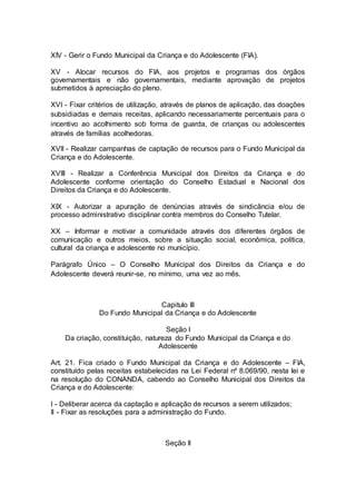 XIV - Gerir o Fundo Municipal da Criança e do Adolescente (FIA).
XV - Alocar recursos do FIA, aos projetos e programas dos órgãos
governamentais e não governamentais, mediante aprovação de projetos
submetidos à apreciação do pleno.
XVI - Fixar critérios de utilização, através de planos de aplicação, das doações
subsidiadas e demais receitas, aplicando necessariamente percentuais para o
incentivo ao acolhimento sob forma de guarda, de crianças ou adolescentes
através de famílias acolhedoras.
XVII - Realizar campanhas de captação de recursos para o Fundo Municipal da
Criança e do Adolescente.
XVIII - Realizar a Conferência Municipal dos Direitos da Criança e do
Adolescente conforme orientação do Conselho Estadual e Nacional dos
Direitos da Criança e do Adolescente.
XIX - Autorizar a apuração de denúncias através de sindicância e/ou de
processo administrativo disciplinar contra membros do Conselho Tutelar.
XX – Informar e motivar a comunidade através dos diferentes órgãos de
comunicação e outros meios, sobre a situação social, econômica, política,
cultural da criança e adolescente no município.
Parágrafo Único – O Conselho Municipal dos Direitos da Criança e do
Adolescente deverá reunir-se, no mínimo, uma vez ao mês.
Capitulo III
Do Fundo Municipal da Criança e do Adolescente
Seção I
Da criação, constituição, natureza do Fundo Municipal da Criança e do
Adolescente
Art. 21. Fica criado o Fundo Municipal da Criança e do Adolescente – FIA,
constituído pelas receitas estabelecidas na Lei Federal nº 8.069/90, nesta lei e
na resolução do CONANDA, cabendo ao Conselho Municipal dos Direitos da
Criança e do Adolescente:
I - Deliberar acerca da captação e aplicação de recursos a serem utilizados;
II - Fixar as resoluções para a administração do Fundo.
Seção II
 