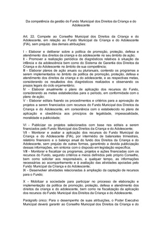 Da competência da gestão do Fundo Municipal dos Direitos da Criança e do
Adolescente
Art. 22. Compete ao Conselho Municipal dos Direitos da Criança e do
Adolescente, em relação ao Fundo Municipal da Criança e do Adolescente
(FIA), sem prejuízo das demais atribuições:
I - Elaborar e deliberar sobre a política de promoção, proteção, defesa e
atendimento dos direitos da criança e do adolescente no seu âmbito de ação;
II - Promover a realização periódica de diagnósticos relativos à situação da
infância e da adolescência bem como do Sistema de Garantia dos Direitos da
Criança e do Adolescente no âmbito de sua competência;
III - Elaborar planos de ação anuais ou plurianuais, contendo os programas a
serem implementados no âmbito da política de promoção, proteção, defesa e
atendimento dos direitos da criança e do adolescente, e as respectivas metas,
considerando os resultados dos diagnósticos realizados e observando os
prazos legais do ciclo orçamentário;
IV - Elaborar anualmente o plano de aplicação dos recursos do Fundo,
considerando as metas estabelecidas para o período, em conformidade com o
plano de ação;
V - Elaborar editais fixando os procedimentos e critérios para a aprovação de
projetos a serem financiados com recursos do Fundo Municipal dos Direitos da
Criança e do Adolescente, em consonância com o estabelecido no plano de
aplicação e obediência aos princípios de legalidade, impessoalidade,
moralidade e publicidade;
VI - Publicizar os projetos selecionados com base nos editais a serem
financiados pelo Fundo Municipal dos Direitos da Criança e do Adolescente;
VII - Monitorar e avaliar a aplicação dos recursos do Fundo Municipal da
Criança e do Adolescente (FIA), por intermédio de balancetes trimestrais,
relatório financeiro e o balanço anual do fundo dos Direitos da Criança e do
Adolescente, sem prejuízo de outras formas, garantindo a devida publicização
dessas informações, em sintonia com o disposto em legislação específica;
VIII - Monitorar e fiscalizar os programas, projetos e ações financiadas com os
recursos do Fundo, segundo critérios e meios definidos pelo próprio Conselho,
bem como solicitar aos responsáveis, a qualquer tempo, as informações
necessárias ao acompanhamento e à avaliação das atividades apoiadas pelo
Fundo Municipal da Criança e do Adolescente;
IX - Desenvolver atividades relacionadas à ampliação da captação de recursos
para o Fundo;
X - Mobilizar a sociedade para participar no processo de elaboração e
implementação da política de promoção, proteção, defesa e atendimento dos
direitos da criança e do adolescente, bem como na fiscalização da aplicação
dos recursos do Fundo Municipal dos Direitos da Criança e do Adolescente.
Parágrafo único: Para o desempenho de suas atribuições, o Poder Executivo
Municipal deverá garantir ao Conselho Municipal dos Direitos da Criança e do
 