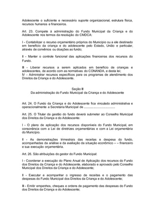 Adolescente o suficiente e necessário suporte organizacional, estrutura física,
recursos humanos e financeiros.
Art. 23. Compete à administração do Fundo Municipal da Criança e do
Adolescente nos termos da resolução do CMDCA:
I - Contabilizar o recurso orçamentário próprios do Município ou a ele destinado
em benefício da criança e do adolescente pelo Estado, União e particular,
através de convênios ou doações ao fundo;
II - Manter o controle funcional das aplicações financeiras dos recursos do
Fundo.
III - Liberar recursos a serem aplicados em benefício de crianças e
adolescentes, de acordo com as normativas do CONANDA, e desta lei;
IV - Administrar recursos específicos para os programas de atendimento dos
Direitos da Criança e do Adolescente.
Seção III
Da administração do Fundo Municipal da Criança e do Adolescente
Art. 24. O Fundo da Criança e do Adolescente fica vinculado administrativa e
operacionalmente a Secretaria Municipal de .....................................
Art. 25. O Titular da gestão do fundo deverá submeter ao Conselho Municipal
dos Direitos da Criança e do Adolescente:
I - O plano de aplicação dos recursos disponíveis do Fundo Municipal, em
consonância com a Lei de diretrizes orçamentárias e com a Lei orçamentária
do Município.
II - As demonstrações trimestrais das receitas e despesa do fundo,
acompanhadas da análise e da avaliação da situação econômico – – financeiro
e sua execução orçamentária.
Art. 26. São atribuições do gestor do Fundo Municipal:
I - Coordenar a execução do Plano Anual de Aplicação dos recursos do Fundo
dos Direitos da Criança e do Adolescente, elaborado e aprovado pelo Conselho
Municipal dos Direitos da Criança e do Adolescente;
II - Executar e acompanhar o ingresso de receitas e o pagamento das
despesas do Fundo Municipal dos Direitos da Criança e do Adolescente;
III - Emitir empenhos, cheques e ordens de pagamento das despesas do Fundo
dos Direitos da Criança e do Adolescente;
 