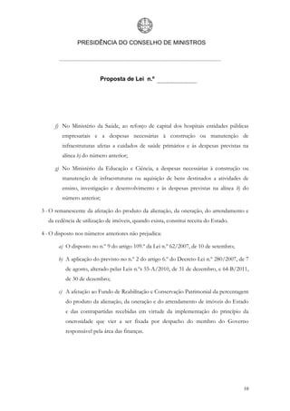 PRESIDÊNCIA DO CONSELHO DE MINISTROS




                         Proposta de Lei n.º




     f) No Ministério da Saúde, ao reforço de capital dos hospitais entidades públicas
        empresariais e a despesas necessárias à construção ou manutenção de
        infraestruturas afetas a cuidados de saúde primários e às despesas previstas na
        alínea b) do número anterior;

     g) No Ministério da Educação e Ciência, a despesas necessárias à construção ou
        manutenção de infraestruturas ou aquisição de bens destinados a atividades de
        ensino, investigação e desenvolvimento e às despesas previstas na alínea b) do
        número anterior;

3 - O remanescente da afetação do produto da alienação, da oneração, do arrendamento e
  da cedência de utilização de imóveis, quando exista, constitui receita do Estado.

4 - O disposto nos números anteriores não prejudica:

       a) O disposto no n.º 9 do artigo 109.º da Lei n.º 62/2007, de 10 de setembro;

       b) A aplicação do previsto no n.º 2 do artigo 6.º do Decreto-Lei n.º 280/2007, de 7
          de agosto, alterado pelas Leis n.ºs 55-A/2010, de 31 de dezembro, e 64-B/2011,
          de 30 de dezembro;

       c) A afetação ao Fundo de Reabilitação e Conservação Patrimonial da percentagem
          do produto da alienação, da oneração e do arrendamento de imóveis do Estado
          e das contrapartidas recebidas em virtude da implementação do princípio da
          onerosidade que vier a ser fixada por despacho do membro do Governo
          responsável pela área das finanças.




                                                                                       10
 