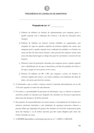 PRESIDÊNCIA DO CONSELHO DE MINISTROS




                         Proposta de Lei n.º


       c) Número de militares na situação de supranumerário, por categoria, posto e
          quadro especial, com a indicação dos motivos e da data da colocação nessa
          situação;

       d) Número de militares em funções noutras entidades ou organizações, sem
          ocupação de vaga nos quadros especiais da estrutura orgânica dos ramos, por
          categoria, posto e quadro especial, com a indicação da entidade e ou funções em
          causa, da data de início dessa situação e data provável do respetivo termo, bem
          como das disposições legais ao abrigo das quais foi autorizado o exercício de tais
          funções;

       e) Números totais de promoções efetuadas, por categoria, posto e quadro especial,
          com a identificação do ato que as determinou, da data de produção de efeitos e
          da vaga a ocupar no novo posto, se for o caso;

       f) Número de militares em RC e RV, por categoria e posto, em funções na
          estrutura orgânica dos ramos e em outras entidades, com indicação das datas de
          início e do termo previsível do contrato.

2 - A informação a que se refere o número anterior é prestada trimestralmente, até ao dia
  15 do mês seguinte ao termo de cada trimestre.

3 - Os termos e a periodicidade da prestação de informação a que se referem os números
  anteriores podem ser alterados por despacho dos membros do Governo responsáveis
  pelas áreas das finanças e da defesa nacional.

4 - Sem prejuízo da responsabilização nos termos gerais, o incumprimento do disposto nos
  números anteriores determina a não tramitação de quaisquer processos relativos a
  pessoal militar que dependam de parecer dos membros do Governo responsáveis pelas
  áreas das finanças e ou da defesa nacional, que lhes sejam dirigidos pelo ramo das
  Forças Armadas em causa.

5 - A DGPRM disponibiliza a informação prevista no n.º 1 à DGO e à DGAEP.


                                                                                        100
 
