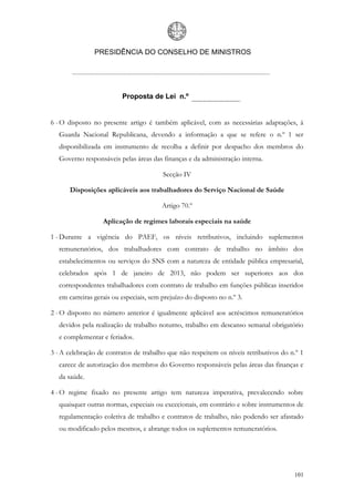 PRESIDÊNCIA DO CONSELHO DE MINISTROS




                          Proposta de Lei n.º


6 - O disposto no presente artigo é também aplicável, com as necessárias adaptações, à
   Guarda Nacional Republicana, devendo a informação a que se refere o n.º 1 ser
   disponibilizada em instrumento de recolha a definir por despacho dos membros do
   Governo responsáveis pelas áreas das finanças e da administração interna.

                                         Secção IV

       Disposições aplicáveis aos trabalhadores do Serviço Nacional de Saúde

                                         Artigo 70.º

                   Aplicação de regimes laborais especiais na saúde

1 - Durante a vigência do PAEF, os níveis retributivos, incluindo suplementos
   remuneratórios, dos trabalhadores com contrato de trabalho no âmbito dos
   estabelecimentos ou serviços do SNS com a natureza de entidade pública empresarial,
   celebrados após 1 de janeiro de 2013, não podem ser superiores aos dos
   correspondentes trabalhadores com contrato de trabalho em funções públicas inseridos
   em carreiras gerais ou especiais, sem prejuízo do disposto no n.º 3.

2 - O disposto no número anterior é igualmente aplicável aos acréscimos remuneratórios
   devidos pela realização de trabalho noturno, trabalho em descanso semanal obrigatório
   e complementar e feriados.

3 - A celebração de contratos de trabalho que não respeitem os níveis retributivos do n.º 1
   carece de autorização dos membros do Governo responsáveis pelas áreas das finanças e
   da saúde.

4 - O regime fixado no presente artigo tem natureza imperativa, prevalecendo sobre
   quaisquer outras normas, especiais ou excecionais, em contrário e sobre instrumentos de
   regulamentação coletiva de trabalho e contratos de trabalho, não podendo ser afastado
   ou modificado pelos mesmos, e abrange todos os suplementos remuneratórios.




                                                                                       101
 