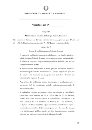 PRESIDÊNCIA DO CONSELHO DE MINISTROS




                          Proposta de Lei n.º


                                          Artigo 71.º

                Aditamento ao Estatuto do Serviço Nacional de Saúde

São aditados ao Estatuto do Serviço Nacional de Saúde, aprovado pelo Decreto-Lei
n.º 11/93, de 15 de janeiro, os artigos 22.º-A e 22.º-B, com a seguinte redação:

                                        «Artigo 22.º-A

                      Regime de mobilidade de profissionais de saúde

      1 - O regime da mobilidade interna dos trabalhadores em funções públicas é
         aplicável aos profissionais de saúde independentemente da natureza jurídica
         da relação de emprego e da pessoa coletiva pública, no âmbito dos serviços
         e estabelecimentos do SNS.

      2 - A mobilidade dos profissionais de saúde, prevista no número anterior, é
         determinada por despacho do membro do Governo responsável pela área
         da saúde, com faculdade de delegação nos conselhos diretivos das
         administrações regionais de saúde.

      3 - Para efeitos de mobilidade interna temporária, os estabelecimentos e
         serviços do SNS são considerados unidades orgânicas desconcentradas de
         um mesmo serviço.

      4 - A mobilidade prevista no presente artigo não abrange a consolidação,
         exceto nos casos previstos na Lei n.º 12-A/2008, de 27 de fevereiro,
         alterada pelas Leis n.ºs 64-A/2008, de 31 de dezembro, 3-B/2010, de 28 de
         abril, 34/2010, de 2 de setembro, 55-A/2010, de 31 de dezembro, e
         64-B/2011, de 30 de dezembro, e pela presente lei, estando ainda sujeita a
         autorização dos membros do Governo responsáveis pelas áreas das finanças
         e da administração pública quando envolva simultaneamente entidades
         sujeitas e não sujeitas ao âmbito de aplicação da referida lei.



                                                                                       102
 