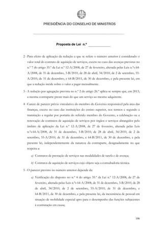 PRESIDÊNCIA DO CONSELHO DE MINISTROS




                          Proposta de Lei n.º


2 - Para efeito de aplicação da redução a que se refere o número anterior é considerado o
   valor total do contrato de aquisição de serviços, exceto no caso das avenças previstas no
   n.º 7 do artigo 35.º da Lei n.º 12-A/2008, de 27 de fevereiro, alterada pelas Leis n.ºs 64-
   A/2008, de 31 de dezembro, 3-B/2010, de 28 de abril, 34/2010, de 2 de setembro, 55-
   A/2010, de 31 de dezembro, e 64-B/2011, de 30 de dezembro, e pela presente lei, em
   que a redução incide sobre o valor a pagar mensalmente.

3 - A redução por agregação prevista no n.º 2 do artigo 26.º aplica-se sempre que, em 2013,
   a mesma contraparte preste mais do que um serviço ao mesmo adquirente.

4 - Carece de parecer prévio vinculativo do membro do Governo responsável pela área das
   finanças, exceto no caso das instituições do ensino superior, nos termos e segundo a
   tramitação a regular por portaria do referido membro do Governo, a celebração ou a
   renovação de contratos de aquisição de serviços por órgãos e serviços abrangidos pelo
   âmbito de aplicação da Lei n.º 12-A/2008, de 27 de fevereiro, alterada pelas Leis
   n.ºs 64-A/2008, de 31 de dezembro, 3-B/2010, de 28 de abril, 34/2010, de 2 de
   setembro, 55-A/2010, de 31 de dezembro, e 64-B/2011, de 30 de dezembro, e pela
   presente lei, independentemente da natureza da contraparte, designadamente no que
   respeita a:

      a) Contratos de prestação de serviços nas modalidades de tarefa e de avença;

      b) Contratos de aquisição de serviços cujo objeto seja a consultadoria técnica.

5 - O parecer previsto no número anterior depende da:

      a) Verificação do disposto no n.º 4 do artigo 35.º da Lei n.º 12-A/2008, de 27 de
         fevereiro, alterada pelas Leis n.ºs 64-A/2008, de 31 de dezembro, 3-B/2010, de 28
         de abril, 34/2010, de 2 de setembro, 55-A/2010, de 31 de dezembro, e
         64-B/2011, de 30 de dezembro, e pela presente lei, da inexistência de pessoal em
         situação de mobilidade especial apto para o desempenho das funções subjacentes
         à contratação em causa;



                                                                                          106
 
