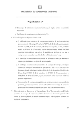 PRESIDÊNCIA DO CONSELHO DE MINISTROS




                           Proposta de Lei n.º


      b) Declaração de cabimento orçamental emitida pelo órgão, serviço ou entidade
         requerente;

      c) Verificação do cumprimento do disposto no n.º 1.

6 - Não estão sujeitas ao disposto nos n.ºs 1 e 4:

       a) A celebração ou a renovação de contratos de aquisição de serviços essenciais
           previstos no n.º 2 do artigo 1.º da Lei n.º 23/96, de 26 de julho, alterada pelas
           Leis n.ºs 12/2008, de 26 de fevereiro, 24/2008, de 2 de junho, 6/2011, de 10 de
           março, e 44/2011, de 22 de junho, ou de outros contratos mistos cujo tipo
           contratual preponderante não seja o da aquisição de serviços ou em que o
           serviço assuma um caráter acessório da disponibilização de um bem;

       b) A celebração ou a renovação de contratos de aquisição de serviços por órgãos
           ou serviços adjudicantes ao abrigo de acordo quadro;

       c) A celebração ou a renovação de contratos de aquisição de serviços por órgãos
           ou serviços abrangidos pelo âmbito de aplicação da Lei n.º 12-A/2008, de 27 de
           fevereiro, alterada pelas Leis n.ºs 64-A/2008, de 31 de dezembro, 3-B/2010, de
           28 de abril, 34/2010, de 2 de setembro, 55-A/2010, de 31 de dezembro, e
           64-B/2011, de 30 de dezembro, e pela presente lei, entre si ou com entidades
           públicas empresariais;

       d) As renovações de contratos de aquisição de serviços, nos casos em que tal seja
           permitido, quando os contratos tenham sido celebrados ao abrigo de concurso
           público em que o critério de adjudicação tenha sido o do mais baixo preço.

7 - Não está sujeita ao disposto no n.º 1 e na alínea c) do n.º 5 a renovação, em 2013, de
    contratos de aquisição de serviços cuja celebração ou renovação anterior já tenha sido
    objeto da redução prevista na mesma disposição legal e obtido parecer favorável ou
    registo de comunicação.




                                                                                        107
 