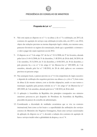 PRESIDÊNCIA DO CONSELHO DE MINISTROS




                          Proposta de Lei n.º




8 - Não está sujeita ao disposto no n.º 1 e na alínea c) do n.º 5 a celebração, em 2013, de
    contratos de aquisição de serviços cuja celebração já tenha sido, em 2011 e em 2012,
    objeto das reduções previstas na mesma disposição legal e obtido, nos mesmos anos,
    pareceres favoráveis ou registos de comunicação, desde que a quantidade a contratar e
    o valor a pagar não sejam superiores aos de 2012.

9 - O disposto no n.º 5 do artigo 35.º da Lei n.º 12-A/2008, de 27 de fevereiro, alterada
    pelas Leis n.ºs 64-A/2008, de 31 de dezembro, 3 -B/2010, de 28 de abril, 34/2010, de
    2 de setembro, 55-A/2010, de 31 de dezembro, e 64-B/2011, de 30 de dezembro, e
    pela presente lei, e no n.º 2 do artigo 6.º do Decreto-Lei n.º 209/2009, de 3 de
    setembro, alterado pela Lei n.º 3-B/2010, de 28 de abril, aplica-se aos contratos
    previstos no presente artigo.

10 - Nas autarquias locais, o parecer previsto no n.º 4 é da competência do órgão executivo
    e depende da verificação dos requisitos previstos nas alíneas a) e c) do n.º 5, bem como
    da alínea b) do mesmo número, com as devidas adaptações, sendo os seus termos e
    tramitação regulados pela portaria referida no n.º 1 do artigo 6.º do Decreto-Lei n.º
    209/2009, de 3 de setembro, alterado pela Lei n.º 3-B/2010, de 28 de abril.

11 - A aplicação à Assembleia da República dos princípios consignados nos números
    anteriores processa–se por despacho do Presidente da Assembleia da República,
    precedido de parecer do conselho de administração.

12 - Considerando a diversidade de realidades económicas que se vive no contexto
    internacional, bem como as leis locais e a especificidade das atribuições dos serviços
    externos do Ministério dos Negócios Estrangeiros, ficam estes serviços excecionados
    da aplicação do disposto no n.º 1, devendo a redução dos contratos de aquisição de
    bens e serviços incidir sobre a globalidade da despesa, e no n.º 4.




                                                                                        108
 