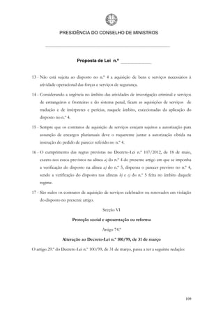 PRESIDÊNCIA DO CONSELHO DE MINISTROS




                           Proposta de Lei n.º


13 - Não está sujeita ao disposto no n.º 4 a aquisição de bens e serviços necessários à
    atividade operacional das forças e serviços de segurança.

14 - Considerando a urgência no âmbito das atividades de investigação criminal e serviços
    de estrangeiros e fronteiras e do sistema penal, ficam as aquisições de serviços de
    tradução e de intérpretes e perícias, naquele âmbito, excecionadas da aplicação do
    disposto no n.º 4.

15 - Sempre que os contratos de aquisição de serviços estejam sujeitos a autorização para
    assunção de encargos plurianuais deve o requerente juntar a autorização obtida na
    instrução do pedido de parecer referido no n.º 4.

16 - O cumprimento das regras previstas no Decreto-Lei n.º 107/2012, de 18 de maio,
    exceto nos casos previstos na alínea a) do n.º 4 do presente artigo em que se imponha
    a verificação do disposto na alínea a) do n.º 5, dispensa o parecer previsto no n.º 4,
    sendo a verificação do disposto nas alíneas b) e c) do n.º 5 feita no âmbito daquele
    regime.

17 - São nulos os contratos de aquisição de serviços celebrados ou renovados em violação
    do disposto no presente artigo.

                                        Secção VI

                         Proteção social e aposentação ou reforma

                                        Artigo 74.º

                 Alteração ao Decreto-Lei n.º 100/99, de 31 de março

O artigo 29.º do Decreto-Lei n.º 100/99, de 31 de março, passa a ter a seguinte redação:




                                                                                           109
 