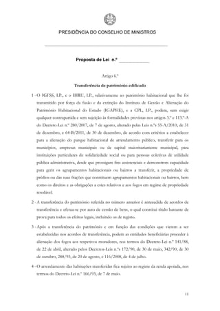 PRESIDÊNCIA DO CONSELHO DE MINISTROS




                          Proposta de Lei n.º


                                          Artigo 6.º

                         Transferência de património edificado

1 - O IGFSS, I.P., e o IHRU, I.P., relativamente ao património habitacional que lhe foi
   transmitido por força da fusão e da extinção do Instituto de Gestão e Alienação do
   Património Habitacional do Estado (IGAPHE), e a CPL, I.P., podem, sem exigir
   qualquer contrapartida e sem sujeição às formalidades previstas nos artigos 3.º e 113.º-A
   do Decreto-Lei n.º 280/2007, de 7 de agosto, alterado pelas Leis n.ºs 55-A/2010, de 31
   de dezembro, e 64-B/2011, de 30 de dezembro, de acordo com critérios a estabelecer
   para a alienação do parque habitacional de arrendamento público, transferir para os
   municípios, empresas municipais ou de capital maioritariamente municipal, para
   instituições particulares de solidariedade social ou para pessoas coletivas de utilidade
   pública administrativa, desde que prossigam fins assistenciais e demonstrem capacidade
   para gerir os agrupamentos habitacionais ou bairros a transferir, a propriedade de
   prédios ou das suas frações que constituem agrupamentos habitacionais ou bairros, bem
   como os direitos e as obrigações a estes relativos e aos fogos em regime de propriedade
   resolúvel.

2 - A transferência do património referida no número anterior é antecedida de acordos de
   transferência e efetua-se por auto de cessão de bens, o qual constitui título bastante de
   prova para todos os efeitos legais, incluindo os de registo.

3 - Após a transferência do património e em função das condições que vierem a ser
   estabelecidas nos acordos de transferência, podem as entidades beneficiárias proceder à
   alienação dos fogos aos respetivos moradores, nos termos do Decreto-Lei n.º 141/88,
   de 22 de abril, alterado pelos Decretos-Leis n.ºs 172/90, de 30 de maio, 342/90, de 30
   de outubro, 288/93, de 20 de agosto, e 116/2008, de 4 de julho.

4 - O arrendamento das habitações transferidas fica sujeito ao regime da renda apoiada, nos
   termos do Decreto-Lei n.º 166/93, de 7 de maio.



                                                                                         11
 