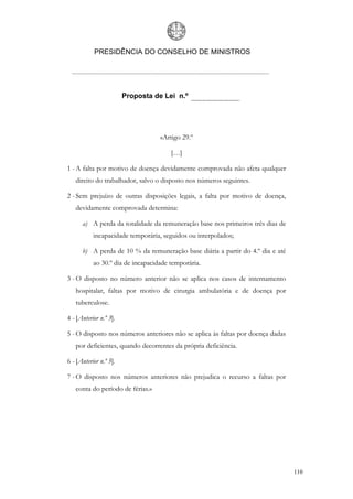 PRESIDÊNCIA DO CONSELHO DE MINISTROS




                        Proposta de Lei n.º




                                   «Artigo 29.º

                                       […]

1 - A falta por motivo de doença devidamente comprovada não afeta qualquer
   direito do trabalhador, salvo o disposto nos números seguintes.

2 - Sem prejuízo de outras disposições legais, a falta por motivo de doença,
   devidamente comprovada determina:

      a) A perda da totalidade da remuneração base nos primeiros três dias de
           incapacidade temporária, seguidos ou interpolados;

      b) A perda de 10 % da remuneração base diária a partir do 4.º dia e até
           ao 30.º dia de incapacidade temporária.

3 - O disposto no número anterior não se aplica nos casos de internamento
   hospitalar, faltas por motivo de cirurgia ambulatória e de doença por
   tuberculose.

4 - [Anterior n.º 3].

5 - O disposto nos números anteriores não se aplica às faltas por doença dadas
   por deficientes, quando decorrentes da própria deficiência.

6 - [Anterior n.º 5].

7 - O disposto nos números anteriores não prejudica o recurso a faltas por
   conta do período de férias.»




                                                                                 110
 