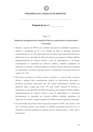 PRESIDÊNCIA DO CONSELHO DE MINISTROS




                         Proposta de Lei n.º




                                       Artigo 75.º

 Suspensão do pagamento do subsídio de férias ou equivalentes de aposentados e
                                      reformados

1 - Durante a vigência do PAEF, como medida excecional de estabilidade orçamental, é
  suspenso o pagamento de 90 % do subsídio de férias ou quaisquer prestações
  correspondentes ao 14.º mês, pagas pela CGA, I.P., pelo Centro Nacional de Pensões e,
  diretamente ou por intermédio de fundos de pensões, por quaisquer entidades públicas,
  independentemente da respetiva natureza e grau de independência ou autonomia,
  nomeadamente as suportadas por institutos públicos, entidades reguladoras, de
  supervisão ou controlo, e empresas públicas, de âmbito nacional, regional ou municipal,
  aos aposentados, reformados, pré-aposentados ou equiparados cuja pensão mensal seja
  superior a € 1 100.

2 - Para efeitos do disposto no número anterior, considera-se a soma de todas as pensões
  devidas a qualquer título, nomeadamente pensões de sobrevivência, subvenções e
  prestações pecuniárias equivalentes que não estejam expressamente excluídas por
  disposição legal, e pagas pela CGA, I.P., pelo Centro Nacional de Pensões e,
  diretamente ou por intermédio de fundos de pensões, por quaisquer entidades públicas,
  independentemente da respetiva natureza e grau de independência ou autonomia,
  nomeadamente as suportadas por institutos públicos, entidades reguladoras, de
  supervisão ou controlo, e empresas públicas, de âmbito nacional, regional ou municipal.

3 - Os aposentados cuja pensão mensal seja igual ou superior a € 600 e não exceda o valor
  de € 1 100 ficam sujeitos a uma redução no subsídio ou prestações previstos no n.º 1,
  auferindo o montante calculado nos seguintes termos: subsídio/prestações = 1188 – 0,98 ×
  pensão mensal.




                                                                                      111
 