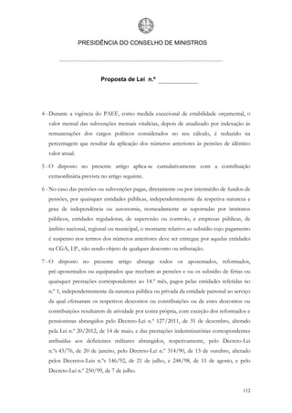 PRESIDÊNCIA DO CONSELHO DE MINISTROS




                         Proposta de Lei n.º




4 - Durante a vigência do PAEF, como medida excecional de estabilidade orçamental, o
  valor mensal das subvenções mensais vitalícias, depois de atualizado por indexação às
  remunerações dos cargos políticos considerados no seu cálculo, é reduzido na
  percentagem que resultar da aplicação dos números anteriores às pensões de idêntico
  valor anual.

5 - O disposto no presente artigo aplica-se cumulativamente com a contribuição
  extraordinária prevista no artigo seguinte.

6 - No caso das pensões ou subvenções pagas, diretamente ou por intermédio de fundos de
  pensões, por quaisquer entidades públicas, independentemente da respetiva natureza e
  grau de independência ou autonomia, nomeadamente as suportadas por institutos
  públicos, entidades reguladoras, de supervisão ou controlo, e empresas públicas, de
  âmbito nacional, regional ou municipal, o montante relativo ao subsídio cujo pagamento
  é suspenso nos termos dos números anteriores deve ser entregue por aquelas entidades
  na CGA, I.P., não sendo objeto de qualquer desconto ou tributação.

7 - O disposto no presente artigo abrange todos os aposentados, reformados,
  pré-aposentados ou equiparados que recebam as pensões e ou os subsídio de férias ou
  quaisquer prestações correspondentes ao 14.º mês, pagos pelas entidades referidas no
  n.º 1, independentemente da natureza pública ou privada da entidade patronal ao serviço
  da qual efetuaram os respetivos descontos ou contribuições ou de estes descontos ou
  contribuições resultarem de atividade por conta própria, com exceção dos reformados e
  pensionistas abrangidos pelo Decreto-Lei n.º 127/2011, de 31 de dezembro, alterado
  pela Lei n.º 20/2012, de 14 de maio, e das prestações indemnizatórias correspondentes
  atribuídas aos deficientes militares abrangidos, respetivamente, pelo Decreto-Lei
  n.ºs 43/76, de 20 de janeiro, pelo Decreto-Lei n.º 314/90, de 13 de outubro, alterado
  pelos Decretos-Leis n.ºs 146/92, de 21 de julho, e 248/98, de 11 de agosto, e pelo
  Decreto-Lei n.º 250/99, de 7 de julho.


                                                                                     112
 