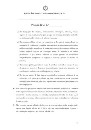 PRESIDÊNCIA DO CONSELHO DE MINISTROS




                         Proposta de Lei n.º


     a) Da designação das mesmas, nomeadamente subvenções, subsídios, rendas,
        seguros de vida, indemnizações por cessação de atividade, prestações atribuídas
        no âmbito de fundos coletivos de reforma ou outras;

     b) Da natureza pública, privada ou cooperativa, e do grau de independência ou
        autonomia da entidade processadora, nomeadamente as suportadas por institutos
        públicos, entidades reguladoras, de supervisão ou controlo, empresas públicas, de
        âmbito nacional, regional ou municipal, caixas de previdência de ordens
        profissionais e por pessoas coletivas de direito privado ou cooperativo,
        designadamente companhias de seguros e entidades gestoras de fundos de
        pensões;

     c) Da natureza pública, privada ou outra, da entidade patronal ao serviço da qual
        efetuaram os respetivos descontos ou contribuições ou de estes descontos ou
        contribuições resultarem de atividade por conta própria;

     d) Do tipo de regime, de base legal, convencional ou contratual subjacente à sua
        atribuição, e da proteção conferida, de base, complementar ou de poupança
        individual, quer tenha sido subscrita e suportada exclusivamente pelo próprio e ou
        pelo empregador;

4 - Para efeitos de aplicação do disposto nos números anteriores, considera-se a soma de
    todas as prestações da mesma natureza e percebidas pelo mesmo titular, considerando-
    se que têm a mesma natureza, por um lado, as prestações atribuídas por morte e, por
    outro, todas as restantes, independentemente do ato, facto ou fundamento subjacente
    à sua concessão.

5 - Nos casos em que, da aplicação do disposto no presente artigo, resulte uma prestação
    mensal total ilíquida inferior a € 1 350 o valor da contribuição devida é apenas o
    necessário para assegurar a perceção do referido valor.




                                                                                      114
 
