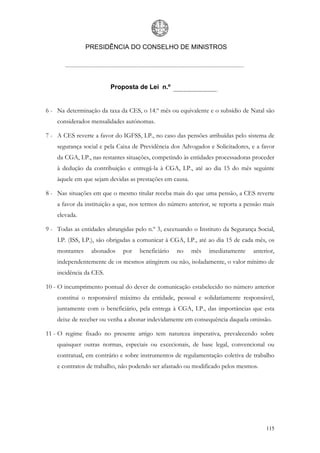 PRESIDÊNCIA DO CONSELHO DE MINISTROS




                         Proposta de Lei n.º


6 - Na determinação da taxa da CES, o 14.º mês ou equivalente e o subsídio de Natal são
    considerados mensalidades autónomas.

7 - A CES reverte a favor do IGFSS, I.P., no caso das pensões atribuídas pelo sistema de
    segurança social e pela Caixa de Previdência dos Advogados e Solicitadores, e a favor
    da CGA, I.P., nas restantes situações, competindo às entidades processadoras proceder
    à dedução da contribuição e entregá-la à CGA, I.P., até ao dia 15 do mês seguinte
    àquele em que sejam devidas as prestações em causa.

8 - Nas situações em que o mesmo titular receba mais do que uma pensão, a CES reverte
    a favor da instituição a que, nos termos do número anterior, se reporta a pensão mais
    elevada.

9 - Todas as entidades abrangidas pelo n.º 3, excetuando o Instituto da Segurança Social,
    I.P. (ISS, I.P.), são obrigadas a comunicar à CGA, I.P., até ao dia 15 de cada mês, os
    montantes    abonados     por   beneficiário   no     mês   imediatamente    anterior,
    independentemente de os mesmos atingirem ou não, isoladamente, o valor mínimo de
    incidência da CES.

10 - O incumprimento pontual do dever de comunicação estabelecido no número anterior
    constitui o responsável máximo da entidade, pessoal e solidariamente responsável,
    juntamente com o beneficiário, pela entrega à CGA, I.P., das importâncias que esta
    deixe de receber ou venha a abonar indevidamente em consequência daquela omissão.

11 - O regime fixado no presente artigo tem natureza imperativa, prevalecendo sobre
    quaisquer outras normas, especiais ou excecionais, de base legal, convencional ou
    contratual, em contrário e sobre instrumentos de regulamentação coletiva de trabalho
    e contratos de trabalho, não podendo ser afastado ou modificado pelos mesmos.




                                                                                      115
 