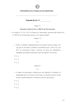 PRESIDÊNCIA DO CONSELHO DE MINISTROS




                        Proposta de Lei n.º


                                       Artigo 77.º

                Alteração ao Decreto-Lei n.º 498/72, de 9 de dezembro

1 - Os artigos 6.º-A, 43.º e 83.º do Estatuto da Aposentação, aprovado pelo Decreto-Lei
  n.º 498/72, de 9 de dezembro, passam a ter a seguinte redação:

                                      «Artigo 6.º-A

                                          […]

     1 - Todas as entidades, independentemente da respetiva natureza jurídica e do
        seu grau de autonomia, contribuem mensalmente para a CGA, I.P., com
        20 % da remuneração sujeita a desconto de quota dos trabalhadores
        abrangidos pelo regime de proteção social convergente ao seu serviço.

     2 - […].

     3 - […].

     4 - […].

                                       Artigo 43.º

                                          […]

     1 - O regime da aposentação voluntária que não dependa de verificação de
        incapacidade fixa-se com base na lei em vigor e na situação existente na data
        em que se profira despacho a reconhecer o direito à aposentação.

     2 - […].

     3 - […].

     4 - […].




                                                                                        116
 