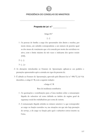 PRESIDÊNCIA DO CONSELHO DE MINISTROS




                        Proposta de Lei n.º


                                      Artigo 83.º

                                         […]

     1 - As pessoas de família a cargo dos aposentados têm direito a receber, por
        morte destes, um subsídio correspondente a um número de pensões igual
        ao dos meses de vencimento que a lei concede por morte dos servidores no
        ativo, com o limite máximo de três vezes o indexante dos apoios sociais
        (IAS).

     2 - […].

     3 - […].»

2 - As alterações introduzidas ao Estatuto de Aposentação aplicam-se aos pedidos e
  prestações apresentados após a entrada em vigor da presente lei.

3 - É aditado ao Estatuto de Aposentação, aprovado pelo Decreto-Lei n.º 498/72, de 9 de
  dezembro, o artigo 6.º-B, com a seguinte redação:

                                      «Artigo 6.º-B

                             Base de incidência contributiva

     1 - As quotizações e contribuições para a Caixa incidem sobre a remuneração
        ilíquida do subscritor tal como definida no âmbito do regime geral de
        segurança social dos trabalhadores por conta de outrem.

     2 - A remuneração ilíquida referida no número anterior é a que corresponder
        ao cargo ou função exercidos ou, nas situações em que não haja prestação
        de serviço, a do cargo ou função pelo qual o subscritor estiver inscrito na
        Caixa.




                                                                                      117
 