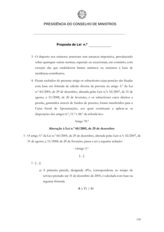 PRESIDÊNCIA DO CONSELHO DE MINISTROS




                           Proposta de Lei n.º


      3 - O disposto nos números anteriores tem natureza imperativa, prevalecendo
         sobre quaisquer outras normas, especiais ou excecionais, em contrário, com
         exceção das que estabelecem limites mínimos ou máximos à base de
         incidência contributiva.

      4 - Ficam excluídos do presente artigo os subscritores cujas pensões são fixadas
         com base em fórmula de cálculo diversa da prevista no artigo 5.º da Lei
         n.º 60/2005, de 29 de dezembro, alterada pelas Leis n.ºs 52/2007, de 31 de
         agosto, e 11/2008, de 20 de fevereiro, e os subscritores cujos direitos a
         pensão, garantidos através de fundos de pensões, foram transferidos para a
         Caixa Geral de Aposentações, aos quais continuam a aplicar-se as
         disposições dos artigos 6.º, 11.º e 48.º da referida lei.»

                                          Artigo 78.º

                     Alteração à Lei n.º 60/2005, de 29 de dezembro

1 - O artigo 5.º da Lei n.º 60/2005, de 29 de dezembro, alterada pelas Leis n.ºs 52/2007, de
   31 de agosto, e 11/2008, de 20 de fevereiro, passa a ter a seguinte redação:

                                          «Artigo 5.º

                                              […]

      1 - […]:

            a) A primeira parcela, designada «P1», correspondente ao tempo de
                 serviço prestado até 31 de dezembro de 2005, é calculada com base na
                 seguinte fórmula:

                                             R x T1 / 40




                                                                                         118
 