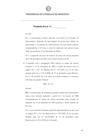 PRESIDÊNCIA DO CONSELHO DE MINISTROS




             Proposta de Lei n.º


  em que:

  R é a remuneração mensal relevante nos termos do Estatuto da
  Aposentação, deduzida da percentagem da quota para efeitos de
  aposentação e de pensão de sobrevivência, com um limite máximo
  correspondente a 12 vezes o valor do indexante dos apoios sociais
  (IAS), percebida até 31 de dezembro de 2005; e

  T1 é a expressão em anos do número de meses de serviço prestado
  até 31 de dezembro de 2005, com o limite máximo de 40;

b) A segunda, com a designação «P2», relativa ao tempo de serviço
  posterior a 31 de dezembro de 2005, é fixada de acordo com os
  artigos 29.º a 32.º do Decreto-Lei n.º 187/2007, de 10 de maio,
  alterado pela Lei n.º 64-A/2008, de 31 de dezembro, pelo Decreto-
  Lei n.º 85-A/2012, de 5 de abril, sem limites mínimo ou máximo,
  com base na seguinte fórmula:

                         RR x T2 x N

  em que:

  RR é a remuneração de referência, apurada a partir das remunerações
  anuais mais elevadas registadas a partir de 1 de janeiro de 2006
  correspondentes ao tempo de serviço necessário para, somado ao
  registado até 31 de dezembro de 2005, perfazer o limite máximo de
  40 anos;

  T2 é a taxa anual de formação da pensão determinada de acordo com
  os artigos 29.º a 31.º do Decreto-Lei n.º 187/2007, de 10 de maio,
  alterado pela Lei n.º 64-A/2008, de 31 de dezembro, pelo
  Decreto-Lei n.º 85-A/2012, de 5 de abril;




                                                                        119
 