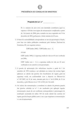 PRESIDÊNCIA DO CONSELHO DE MINISTROS




                    Proposta de Lei n.º


         N é o número de anos civis com densidade contributiva igual ou
         superior a 120 dias com registo de remunerações completados a partir
         de 1 de janeiro de 2006, para, somados aos anos registados até 31 de
         dezembro de 2005, perfazerem o limite máximo de 40 anos.

2 - O fator de sustentabilidade correspondente ao ano da aposentação é fixado,
   com base nos dados publicados anualmente pelo Instituto Nacional de
   Estatística, I.P., nos seguintes termos:

                   EMV(índice 2006) / EMV(índice ano i - 1)

         em que:

         EMV (índice 2006) é a esperança média de vida aos 65 anos verificada
         em 2006;

         EMV (índice ano i - 1) é a esperança média de vida aos 65 anos
         verificada no ano anterior ao da aposentação.

3 - A pensão de aposentação dos subscritores inscritos a partir de 1 de
   setembro de 1993 continua a ser calculada nos termos das normas legais
   aplicáveis ao cálculo das pensões dos beneficiários do regime geral da
   segurança social, em conformidade com o disposto no Decreto-Lei
   n.º 187/2007, de 10 de maio, alterado pela Lei n.º 64-A/2008, de 31 de
   dezembro, e pelo Decreto-Lei n.º 85-A/2012, de 5 de abril.

4 - Os valores das remunerações a considerar no cálculo da primeira parcela
   das pensões referidas no n.º 1 são atualizados por aplicação àquelas
   remunerações anuais de um coeficiente correspondente à percentagem de
   atualização acumulada do índice 100 da escala salarial das carreiras de
   regime geral da função pública entre o ano a que respeitam as remunerações
   e o ano da aposentação.




                                                                                 120
 