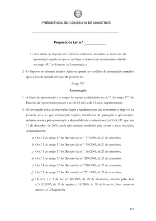 PRESIDÊNCIA DO CONSELHO DE MINISTROS




                          Proposta de Lei n.º


      5 - Para efeito do disposto nos números anteriores, considera-se como ano da
         aposentação aquele em que se verifique o facto ou ato determinante referido
         no artigo 43.º do Estatuto da Aposentação.»

2 - O disposto no número anterior aplica-se apenas aos pedidos de aposentação entrados
   após a data da entrada em vigor da presente lei.

                                        Artigo 79.º

                                       Aposentação

1 - A idade de aposentação e o tempo de serviço estabelecidos no n.º 1 do artigo 37.º do
   Estatuto da Aposentação passam a ser de 65 anos e de 15 anos, respetivamente.

2 - São revogadas todas as disposições legais e regulamentares que contrariem o disposto na
   presente lei e as que estabeleçam regimes transitórios de passagem à aposentação,
   reforma, reserva, pré-aposentação e disponibilidade a subscritores da CGA, I.P., que, em
   31 de dezembro de 2005, ainda não reuniam condições para passar a essas situações,
   designadamente:

       a) O n.º 2 do artigo 4.º do Decreto-Lei n.º 157/2005, de 20 de setembro;

       b) O n.º 2 do artigo 3.º do Decreto-Lei n.º 159/2005, de 20 de setembro;

       c) O n.º 5 do artigo 3.º do Decreto-Lei n.º 166/2005, de 23 de setembro;

       d) O n.º 2 do artigo 3.º do Decreto-Lei n.º 219/2005, de 23 de dezembro;

       e) O n.º 4 do artigo 3.º do Decreto-Lei n.º 220/2005, de 23 de dezembro;

       f) O n.º 2 do artigo 3.º do Decreto-Lei n.º 221/2005, de 23 de dezembro;

       g) Os n.ºs 1 e 2 da Lei n.º 60/2005, de 29 de dezembro, alterada pelas Leis
          n.ºs 52/2007, de 31 de agosto, e 11/2008, de 20 de fevereiro, bem como os
          anexos I e II daquela lei;




                                                                                       121
 
