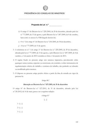 PRESIDÊNCIA DO CONSELHO DE MINISTROS




                           Proposta de Lei n.º


       h) O artigo 5.º do Decreto-Lei n.º 229/2005, de 29 de dezembro, alterado pela Lei
           n.º 77/2009, de 13 de agosto, e pelo Decreto-Lei n.º 287/2009, de 8 de outubro,
           bem como os anexos I a VIII daquele decreto-lei;

       i) O n.º 2 do artigo 4.º do Decreto-Lei n.º 235/2005, de 30 de dezembro;

       j) A Lei n.º 77/2009, de 13 de agosto.

3 - A referência no n.º 1 do artigo 3.º do Decreto-Lei n.º 229/2005, de 29 de dezembro,
   alterada pela Lei n.º 77/2009, de 13 de agosto, e pelo Decreto-Lei n.º 287/2009, de 8 de
   outubro, a 1 de janeiro de 2015 considera-se feita a 1 de janeiro de 2013.

4 - O regime fixado no presente artigo tem natureza imperativa, prevalecendo sobre
   quaisquer outras normas, especiais ou excecionais, em contrário e sobre instrumentos de
   regulamentação coletiva de trabalho e contratos de trabalho, não podendo ser afastado
   ou modificado pelos mesmos.

5 - O disposto no presente artigo produz efeitos a partir da data da entrada em vigor da
   presente lei.

                                         Artigo 80.º

                 Alteração ao Decreto-Lei n.º 127/2011, de 31 de dezembro

O artigo 8.º do Decreto-Lei n.º 127/2011, de 31 de dezembro, alterado pela Lei
n.º 20/2012, de 14 de maio, passa a ter a seguinte redação:

                                         «Artigo 8.º

                                            […]

      1 - […].

      2 - […].

      3 - […].




                                                                                       122
 