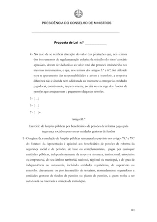 PRESIDÊNCIA DO CONSELHO DE MINISTROS




                          Proposta de Lei n.º


     4 - No caso de se verificar alteração do valor das prestações que, nos termos
         dos instrumentos de regulamentação coletiva de trabalho do setor bancário
         aplicáveis, devam ser deduzidas ao valor total das pensões estabelecido nos
         mesmos instrumentos, e que, nos termos dos artigos 3.º e 6.º, foi utilizado
         para o apuramento das responsabilidades e ativos a transferir, a respetiva
         diferença não é abatida nem adicionada ao montante a entregar às entidades
         pagadoras, constituindo, respetivamente, receita ou encargo dos fundos de
         pensões que asseguravam o pagamento daquelas pensões.

     5 - […].

     6 - […].

     7 - […].»

                                         Artigo 81.º

     Exercício de funções públicas por beneficiários de pensões de reforma pagas pela
                 segurança social ou por outras entidades gestoras de fundos

1 - O regime de cumulação de funções públicas remuneradas previsto nos artigos 78.º e 79.º
  do Estatuto da Aposentação é aplicável aos beneficiários de pensões de reforma da
  segurança social e de pensões, de base ou complementares,           pagas por quaisquer
  entidades públicas, independentemente da respetiva natureza, institucional, associativa
  ou empresarial, do seu âmbito territorial, nacional, regional ou municipal, e do grau de
  independência ou autonomia, incluindo entidades reguladoras, de supervisão ou
  controlo, diretamente ou por intermédio de terceiros, nomeadamente seguradoras e
  entidades gestoras de fundos de pensões ou planos de pensões, a quem venha a ser
  autorizada ou renovada a situação de cumulação.




                                                                                        123
 