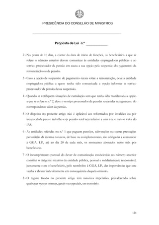 PRESIDÊNCIA DO CONSELHO DE MINISTROS




                         Proposta de Lei n.º


2 - No prazo de 10 dias, a contar da data de início de funções, os beneficiários a que se
  refere o número anterior devem comunicar às entidades empregadoras públicas e ao
  serviço processador da pensão em causa a sua opção pela suspensão do pagamento da
  remuneração ou da pensão.

3 - Caso a opção de suspensão de pagamento recaia sobre a remuneração, deve a entidade
  empregadora pública a quem tenha sido comunicada a opção informar o serviço
  processador da pensão dessa suspensão.

4 - Quando se verifiquem situações de cumulação sem que tenha sido manifestada a opção
  a que se refere o n.º 2, deve o serviço processador da pensão suspender o pagamento do
  correspondente valor da pensão.

5 - O disposto no presente artigo não é aplicável aos reformados por invalidez ou por
  incapacidade para o trabalho cuja pensão total seja inferior a uma vez e meia o valor do
  IAS.

6 - As entidades referidas no n.º 1 que paguem pensões, subvenções ou outras prestações
  pecuniárias da mesma natureza, de base ou complementares, são obrigadas a comunicar
  à GGA, I.P., até ao dia 20 de cada mês, os montantes abonados nesse mês por
  beneficiário.

7 - O incumprimento pontual do dever de comunicação estabelecido no número anterior
  constitui o dirigente máximo da entidade pública, pessoal e solidariamente responsável,
  juntamente com o beneficiário, pelo reembolso à GGA, I.P., das importâncias que esta
  venha a abonar indevidamente em consequência daquela omissão.

8 - O regime fixado no presente artigo tem natureza imperativa, prevalecendo sobre
  quaisquer outras normas, gerais ou especiais, em contrário.




                                                                                      124
 