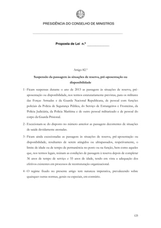 PRESIDÊNCIA DO CONSELHO DE MINISTROS




                         Proposta de Lei n.º




                                       Artigo 82.º

        Suspensão da passagem às situações de reserva, pré-aposentação ou
                                    disponibilidade

1 - Ficam suspensas durante o ano de 2013 as passagens às situações de reserva, pré-
  aposentação ou disponibilidade, nos termos estatutariamente previstas, para os militares
  das Forças Armadas e da Guarda Nacional Republicana, de pessoal com funções
  policiais da Polícia de Segurança Pública, do Serviço de Estrangeiros e Fronteiras, da
  Polícia Judiciária, da Polícia Marítima e de outro pessoal militarizado e de pessoal do
  corpo da Guarda Prisional.

2 - Excecionam-se do disposto no número anterior as passagens decorrentes de situações
  de saúde devidamente atestadas.

3 - Ficam ainda excecionadas as passagens às situações de reserva, pré-aposentação ou
  disponibilidade, resultantes de serem atingidos ou ultrapassados, respetivamente, o
  limite de idade ou de tempo de permanência no posto ou na função, bem como aqueles
  que, nos termos legais, reúnam as condições de passagem à reserva depois de completar
  36 anos de tempo de serviço e 55 anos de idade, tendo em vista a adequação dos
  efetivos existentes em processos de reestruturação organizacional.

4 - O regime fixado no presente artigo tem natureza imperativa, prevalecendo sobre
  quaisquer outras normas, gerais ou especiais, em contrário.




                                                                                      125
 