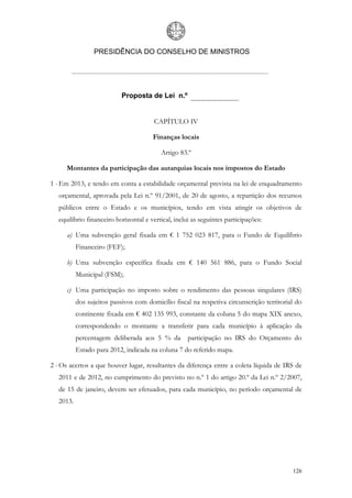PRESIDÊNCIA DO CONSELHO DE MINISTROS




                            Proposta de Lei n.º


                                        CAPÍTULO IV

                                       Finanças locais

                                          Artigo 83.º

      Montantes da participação das autarquias locais nos impostos do Estado

1 - Em 2013, e tendo em conta a estabilidade orçamental prevista na lei de enquadramento
   orçamental, aprovada pela Lei n.º 91/2001, de 20 de agosto, a repartição dos recursos
   públicos entre o Estado e os municípios, tendo em vista atingir os objetivos de
   equilíbrio financeiro horizontal e vertical, inclui as seguintes participações:

      a) Uma subvenção geral fixada em € 1 752 023 817, para o Fundo de Equilíbrio
           Financeiro (FEF);

      b) Uma subvenção específica fixada em € 140 561 886, para o Fundo Social
           Municipal (FSM);

      c) Uma participação no imposto sobre o rendimento das pessoas singulares (IRS)
           dos sujeitos passivos com domicílio fiscal na respetiva circunscrição territorial do
           continente fixada em € 402 135 993, constante da coluna 5 do mapa XIX anexo,
           correspondendo o montante a transferir para cada município à aplicação da
           percentagem deliberada aos 5 % da participação no IRS do Orçamento do
           Estado para 2012, indicada na coluna 7 do referido mapa.

2 - Os acertos a que houver lugar, resultantes da diferença entre a coleta líquida de IRS de
   2011 e de 2012, no cumprimento do previsto no n.º 1 do artigo 20.º da Lei n.º 2/2007,
   de 15 de janeiro, devem ser efetuados, para cada município, no período orçamental de
   2013.




                                                                                           126
 