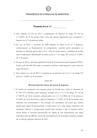 PRESIDÊNCIA DO CONSELHO DE MINISTROS




                         Proposta de Lei n.º


3 - Fica suspenso no ano de 2013 o cumprimento do disposto no artigo 29.º da Lei
  n.º 2/2007, de 15 de janeiro, bem como das demais disposições que contrariem o
  disposto no n.º 1 do presente artigo.

4 - No ano de 2013, o montante do FSM indicado na alínea b) do n.º 1 destina-se
  exclusivamente ao financiamento de competências exercidas pelos municípios no
  domínio da educação pré-escolar e do 1.º ciclo do ensino básico, a distribuir de acordo
  com os indicadores identificados na alínea a) do n.º 1 do artigo 28.º da Lei n.º 2/2007,
  de 15 de janeiro.

5 - No ano de 2013, o montante global do Fundo de Financiamento das Freguesias (FFF) é
  fixado em € 184 038 450, sendo o montante a atribuir a cada freguesia o que consta do
  mapa XX anexo.

6 - Fica suspenso no ano de 2013 o cumprimento do previsto nos n.ºs 4 e 7 do artigo 32.º
  da Lei n.º 2/2007, de 15 de janeiro.

                                          Artigo 84.º

                  Remuneração dos eleitos das juntas de freguesia

1 - É inscrita no orçamento dos encargos gerais do Estado uma verba no montante de
  € 7 394 370 a distribuir pelas freguesias referidas nos n.ºs 1 e 2 do artigo 27.º da Lei
  n.º 169/99, de 18 de setembro, alterada pelas Leis n.ºs 5-A/2002, de 11 de janeiro, e
  67/2007, de 31 de dezembro, e pela Lei Orgânica n.º 1/2011, de 30 de novembro, para
  satisfação das remunerações e dos encargos dos presidentes das juntas que tenham
  optado pelo regime de permanência, a tempo inteiro ou a meio tempo, deduzidos dos
  montantes relativos à compensação mensal para encargos a que os mesmos eleitos
  teriam direito se tivessem permanecido em regime de não permanência, que sejam
  solicitadas junto da DGAL, através do preenchimento de formulário eletrónico próprio
  até ao final do primeiro trimestre de 2013.




                                                                                      127
 