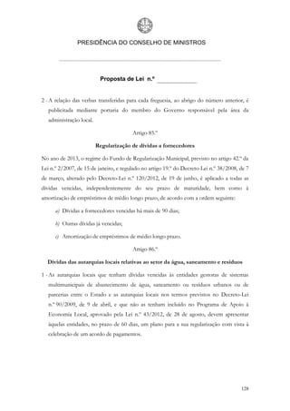 PRESIDÊNCIA DO CONSELHO DE MINISTROS




                           Proposta de Lei n.º


2 - A relação das verbas transferidas para cada freguesia, ao abrigo do número anterior, é
   publicitada mediante portaria do membro do Governo responsável pela área da
   administração local.

                                        Artigo 85.º

                          Regularização de dívidas a fornecedores

No ano de 2013, o regime do Fundo de Regularização Municipal, previsto no artigo 42.º da
Lei n.º 2/2007, de 15 de janeiro, e regulado no artigo 19.º do Decreto-Lei n.º 38/2008, de 7
de março, alterado pelo Decreto-Lei n.º 120/2012, de 19 de junho, é aplicado a todas as
dívidas vencidas, independentemente do seu prazo de maturidade, bem como à
amortização de empréstimos de médio longo prazo, de acordo com a ordem seguinte:

      a) Dívidas a fornecedores vencidas há mais de 90 dias;

      b) Outras dívidas já vencidas;

      c) Amortização de empréstimos de médio longo prazo.

                                        Artigo 86.º

  Dívidas das autarquias locais relativas ao setor da água, saneamento e resíduos

1 - As autarquias locais que tenham dívidas vencidas às entidades gestoras de sistemas
   multimunicipais de abastecimento de água, saneamento ou resíduos urbanos ou de
   parcerias entre o Estado e as autarquias locais nos termos previstos no Decreto-Lei
   n.º 90/2009, de 9 de abril, e que não as tenham incluído no Programa de Apoio à
   Economia Local, aprovado pela Lei n.º 43/2012, de 28 de agosto, devem apresentar
   àquelas entidades, no prazo de 60 dias, um plano para a sua regularização com vista à
   celebração de um acordo de pagamentos.




                                                                                        128
 