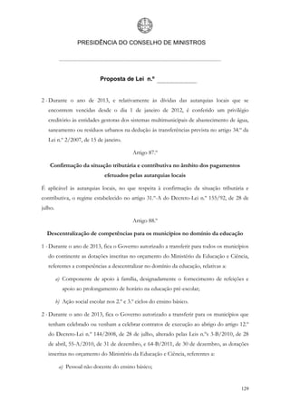 PRESIDÊNCIA DO CONSELHO DE MINISTROS




                             Proposta de Lei n.º


2 - Durante o ano de 2013, e relativamente às dívidas das autarquias locais que se
   encontrem vencidas desde o dia 1 de janeiro de 2012, é conferido um privilégio
   creditório às entidades gestoras dos sistemas multimunicipais de abastecimento de água,
   saneamento ou resíduos urbanos na dedução às transferências prevista no artigo 34.º da
   Lei n.º 2/2007, de 15 de janeiro.

                                            Artigo 87.º

    Confirmação da situação tributária e contributiva no âmbito dos pagamentos
                               efetuados pelas autarquias locais

É aplicável às autarquias locais, no que respeita à confirmação da situação tributária e
contributiva, o regime estabelecido no artigo 31.º-A do Decreto-Lei n.º 155/92, de 28 de
julho.

                                            Artigo 88.º

  Descentralização de competências para os municípios no domínio da educação

1 - Durante o ano de 2013, fica o Governo autorizado a transferir para todos os municípios
   do continente as dotações inscritas no orçamento do Ministério da Educação e Ciência,
   referentes a competências a descentralizar no domínio da educação, relativas a:

         a) Componente de apoio à família, designadamente o fornecimento de refeições e
            apoio ao prolongamento de horário na educação pré-escolar;

         b) Ação social escolar nos 2.º e 3.º ciclos do ensino básico.

2 - Durante o ano de 2013, fica o Governo autorizado a transferir para os municípios que
   tenham celebrado ou venham a celebrar contratos de execução ao abrigo do artigo 12.º
   do Decreto-Lei n.º 144/2008, de 28 de julho, alterado pelas Leis n.ºs 3-B/2010, de 28
   de abril, 55-A/2010, de 31 de dezembro, e 64-B/2011, de 30 de dezembro, as dotações
   inscritas no orçamento do Ministério da Educação e Ciência, referentes a:

          a) Pessoal não docente do ensino básico;


                                                                                      129
 