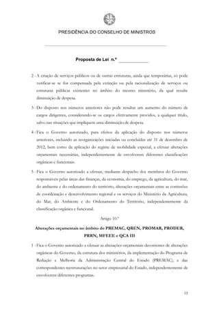 PRESIDÊNCIA DO CONSELHO DE MINISTROS




                             Proposta de Lei n.º


2 - A criação de serviços públicos ou de outras estruturas, ainda que temporárias, só pode
   verificar-se se for compensada pela extinção ou pela racionalização de serviços ou
   estruturas públicas existentes no âmbito do mesmo ministério, da qual resulte
   diminuição de despesa.

3 - Do disposto nos números anteriores não pode resultar um aumento do número de
   cargos dirigentes, considerando-se os cargos efetivamente providos, a qualquer título,
   salvo nas situações que impliquem uma diminuição de despesa.

4 - Fica o Governo autorizado, para efeitos da aplicação do disposto nos números
   anteriores, incluindo as reorganizações iniciadas ou concluídas até 31 de dezembro de
   2012, bem como da aplicação do regime de mobilidade especial, a efetuar alterações
   orçamentais necessárias, independentemente de envolverem diferentes classificações
   orgânicas e funcionais.

5 - Fica o Governo autorizado a efetuar, mediante despacho dos membros do Governo
   responsáveis pelas áreas das finanças, da economia, do emprego, da agricultura, do mar,
   do ambiente e do ordenamento do território, alterações orçamentais entre as comissões
   de coordenação e desenvolvimento regional e os serviços do Ministério da Agricultura,
   do Mar, do Ambiente e do Ordenamento do Território, independentemente da
   classificação orgânica e funcional.

                                         Artigo 10.º

  Alterações orçamentais no âmbito do PREMAC, QREN, PROMAR, PRODER,
                                PRRN, MFEEE e QCA III

1 - Fica o Governo autorizado a efetuar as alterações orçamentais decorrentes de alterações
   orgânicas do Governo, da estrutura dos ministérios, da implementação do Programa de
   Redução e Melhoria da Administração Central do Estado (PREMAC), e das
   correspondentes reestruturações no setor empresarial do Estado, independentemente de
   envolverem diferentes programas.



                                                                                        13
 