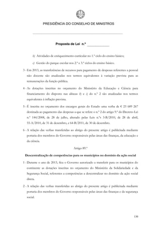 PRESIDÊNCIA DO CONSELHO DE MINISTROS




                          Proposta de Lei n.º


       b) Atividades de enriquecimento curricular no 1.º ciclo do ensino básico;

       c) Gestão do parque escolar nos 2.º e 3.º ciclos do ensino básico.

3 - Em 2013, as transferências de recursos para pagamento de despesas referentes a pessoal
  não docente são atualizadas nos termos equivalentes à variação prevista para as
  remunerações da função pública.

4 - As dotações inscritas no orçamento do Ministério da Educação e Ciência para
  financiamento do disposto nas alíneas b) e c) do n.º 2 são atualizadas nos termos
  equivalentes à inflação prevista.

5 - É inscrita no orçamento dos encargos gerais do Estado uma verba de € 23 689 267
  destinada ao pagamento das despesas a que se refere o n.º 2 do artigo 9.º do Decreto-Lei
  n.º 144/2008, de 28 de julho, alterado pelas Leis n.ºs 3-B/2010, de 28 de abril,
  55-A/2010, de 31 de dezembro, e 64-B/2011, de 30 de dezembro.

6 - A relação das verbas transferidas ao abrigo do presente artigo é publicitada mediante
  portaria dos membros do Governo responsáveis pelas áreas das finanças, da educação e
  da ciência.

                                        Artigo 89.º

 Descentralização de competências para os municípios no domínio da ação social

1 - Durante o ano de 2013, fica o Governo autorizado a transferir para os municípios do
  continente as dotações inscritas no orçamento do Ministério da Solidariedade e da
  Segurança Social, referentes a competências a descentralizar no domínio da ação social
  direta.

2 - A relação das verbas transferidas ao abrigo do presente artigo é publicitada mediante
  portaria dos membros do Governo responsáveis pelas áreas das finanças e da segurança
  social.




                                                                                      130
 