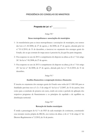 PRESIDÊNCIA DO CONSELHO DE MINISTROS




                            Proposta de Lei n.º


                                        Artigo 90.º

                    Áreas metropolitanas e associações de municípios

1 - As transferências para as áreas metropolitanas e associações de municípios, nos termos
   das Leis n.ºs 45/2008, de 27 de agosto, e 46/2008, de 27 de agosto, alterada pela Lei
   n.º 55-A/2010, de 31 de dezembro, a inscrever no orçamento dos encargos gerais do
   Estado, são as que constam do mapa anexo à presente lei, da qual faz parte integrante.

2 - Fica suspenso no ano de 2013 o cumprimento do disposto na alínea a) do n.º 3 do artigo
   26.º da Lei n.º 45/2008, de 27 de agosto.

3 - Fica suspenso no ano de 2013 o cumprimento do disposto na alínea j) do n.º 3 do artigo
   25.º da Lei n.º 46/2008, de 27 de agosto, alterada pela Lei n.º 55-A/2010, de 31 de
   dezembro.

                                        Artigo 91.º

                  Auxílios financeiros e cooperação técnica e financeira

É inscrita no orçamento dos encargos gerais do Estado uma verba de € 3 000 000 para as
finalidades previstas nos n.ºs 2 e 3 do artigo 8.º da Lei n.º 2/2007, de 15 de janeiro, bem
como para a conclusão de projetos em curso, tendo em conta o período de aplicação dos
respetivos programas de financiamento e os princípios de equidade e de equilíbrio na
distribuição territorial.

                                        Artigo 92.º

                              Retenção de fundos municipais

É retida a percentagem de 0,1 % do FEF de cada município do continente, constituindo
essa retenção receita própria da DGAL, nos termos da alínea c) do n.º 2 do artigo 6.º do
Decreto Regulamentar n.º 2/2012, de 16 de janeiro.




                                                                                        131
 