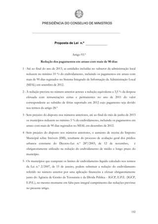 PRESIDÊNCIA DO CONSELHO DE MINISTROS




                         Proposta de Lei n.º


                                       Artigo 93.º

               Redução dos pagamentos em atraso com mais de 90 dias

1 - Até ao final do ano de 2013, as entidades incluídas no subsetor da administração local
  reduzem no mínimo 10 % do endividamento, incluindo os pagamentos em atraso com
  mais de 90 dias registados no Sistema Integrado de Informação da Administração Local
  (SIIAL) em setembro de 2012.

2 - À redução prevista no número anterior acresce a redução equivalente a 3,5 % da despesa
  efetuada com remunerações certas e permanentes no ano de 2011 do valor
  correspondente ao subsídio de férias suportado em 2012 cujo pagamento seja devido
  nos termos do artigo 28.º

3 - Sem prejuízo do disposto nos números anteriores, até ao final do mês de junho de 2013
  os municípios reduzem no mínimo 5 % do endividamento, incluindo os pagamentos em
  atraso com mais de 90 dias registados no SIIAL em dezembro de 2012.

4 - Sem prejuízo do disposto nos números anteriores, o aumento de receita do Imposto
  Municipal sobre Imóveis (IMI), resultante do processo de avaliação geral dos prédios
  urbanos constante do Decreto-Lei n.º 287/2003, de 12 de novembro,                     é
  obrigatoriamente utilizado na redução do endividamento de médio e longo prazo do
  município.

5 - Os municípios que cumpram os limites de endividamento líquido calculado nos termos
  da Lei n.º 2/2007, de 15 de janeiro, podem substituir a redução do endividamento
  referido no número anterior por uma aplicação financeira a efetuar obrigatoriamente
  junto do Agência de Gestão da Tesouraria e da Dívida Pública - IGCP, E.P.E. (IGCP,
  E.P.E.), no mesmo montante em falta para integral cumprimento das reduções previstas
  no presente artigo.




                                                                                      132
 