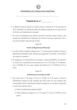 PRESIDÊNCIA DO CONSELHO DE MINISTROS




                         Proposta de Lei n.º


6 - A aplicação financeira referida no número anterior é efetuada até 15 de dezembro de
   2013, só podendo ser utilizada para efeitos de redução de pagamentos em atraso há mais
   de 90 dias ou do endividamento municipal.

7 - No caso de incumprimento das reduções previstas no presente artigo, há lugar a uma
   redução das transferências do Orçamento do Estado no montante equivalente a 20 %
   do valor da redução respetivamente em falta.

                                        Artigo 94.º

                          Fundo de Regularização Municipal

1 - As verbas retidas ao abrigo do disposto no n.º 7 do artigo anterior integram o Fundo de
   Regularização Municipal, sendo utilizadas para pagamento das dívidas a fornecedores
   dos respetivos municípios.

2 - Os pagamentos aos fornecedores dos municípios, a efetuar pela DGAL, são realizados
   de acordo com os procedimentos constantes dos n.ºs 3 e 4 do artigo 19.º do Decreto-
   Lei n.º 38/2008, de 7 de março, alterado pelo Decreto-Lei n.º 120/2012, de 19 de
   junho.

                                        Artigo 95.º

                          Endividamento municipal em 2013

1 - Nos termos do n.º 3 do artigo 5.º da Lei n.º 2/2007, de 15 de janeiro, o limite de
   endividamento líquido de cada município para 2013, tendo em vista assegurar uma
   variação global nula do endividamento líquido municipal no seu conjunto, corresponde
   ao menor dos seguintes valores:

      a) Limite de endividamento líquido de 2012;

      b) Limite resultante do disposto no n.º 1 do artigo 37.º da Lei n.º 2/2007, de 15 de
         janeiro.




                                                                                       133
 