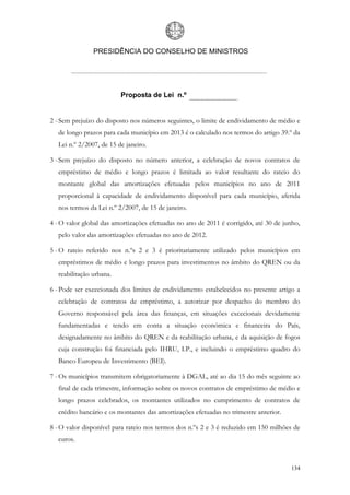 PRESIDÊNCIA DO CONSELHO DE MINISTROS




                         Proposta de Lei n.º


2 - Sem prejuízo do disposto nos números seguintes, o limite de endividamento de médio e
  de longo prazos para cada município em 2013 é o calculado nos termos do artigo 39.º da
  Lei n.º 2/2007, de 15 de janeiro.

3 - Sem prejuízo do disposto no número anterior, a celebração de novos contratos de
  empréstimo de médio e longo prazos é limitada ao valor resultante do rateio do
  montante global das amortizações efetuadas pelos municípios no ano de 2011
  proporcional à capacidade de endividamento disponível para cada município, aferida
  nos termos da Lei n.º 2/2007, de 15 de janeiro.

4 - O valor global das amortizações efetuadas no ano de 2011 é corrigido, até 30 de junho,
  pelo valor das amortizações efetuadas no ano de 2012.

5 - O rateio referido nos n.ºs 2 e 3 é prioritariamente utilizado pelos municípios em
  empréstimos de médio e longo prazos para investimentos no âmbito do QREN ou da
  reabilitação urbana.

6 - Pode ser excecionada dos limites de endividamento estabelecidos no presente artigo a
  celebração de contratos de empréstimo, a autorizar por despacho do membro do
  Governo responsável pela área das finanças, em situações excecionais devidamente
  fundamentadas e tendo em conta a situação económica e financeira do País,
  designadamente no âmbito do QREN e da reabilitação urbana, e da aquisição de fogos
  cuja construção foi financiada pelo IHRU, I.P., e incluindo o empréstimo quadro do
  Banco Europeu de Investimento (BEI).

7 - Os municípios transmitem obrigatoriamente à DGAL, até ao dia 15 do mês seguinte ao
  final de cada trimestre, informação sobre os novos contratos de empréstimo de médio e
  longo prazos celebrados, os montantes utilizados no cumprimento de contratos de
  crédito bancário e os montantes das amortizações efetuadas no trimestre anterior.

8 - O valor disponível para rateio nos termos dos n.ºs 2 e 3 é reduzido em 150 milhões de
  euros.



                                                                                      134
 