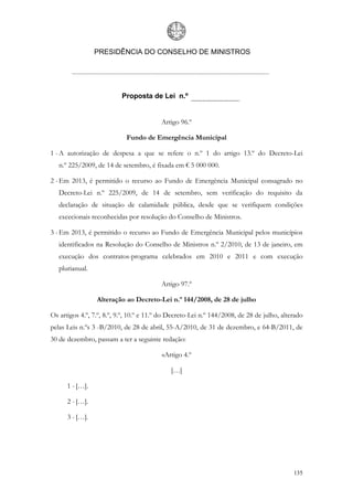 PRESIDÊNCIA DO CONSELHO DE MINISTROS




                           Proposta de Lei n.º


                                          Artigo 96.º

                            Fundo de Emergência Municipal

1 - A autorização de despesa a que se refere o n.º 1 do artigo 13.º do Decreto-Lei
   n.º 225/2009, de 14 de setembro, é fixada em € 5 000 000.

2 - Em 2013, é permitido o recurso ao Fundo de Emergência Municipal consagrado no
   Decreto-Lei n.º 225/2009, de 14 de setembro, sem verificação do requisito da
   declaração de situação de calamidade pública, desde que se verifiquem condições
   excecionais reconhecidas por resolução do Conselho de Ministros.

3 - Em 2013, é permitido o recurso ao Fundo de Emergência Municipal pelos municípios
   identificados na Resolução do Conselho de Ministros n.º 2/2010, de 13 de janeiro, em
   execução dos contratos-programa celebrados em 2010 e 2011 e com execução
   plurianual.

                                          Artigo 97.º

                 Alteração ao Decreto-Lei n.º 144/2008, de 28 de julho

Os artigos 4.º, 7.º, 8.º, 9.º, 10.º e 11.º do Decreto-Lei n.º 144/2008, de 28 de julho, alterado
pelas Leis n.ºs 3 -B/2010, de 28 de abril, 55-A/2010, de 31 de dezembro, e 64-B/2011, de
30 de dezembro, passam a ter a seguinte redação:

                                          «Artigo 4.º

                                             […]

      1 - […].

      2 - […].

      3 - […].




                                                                                            135
 