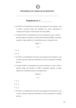 PRESIDÊNCIA DO CONSELHO DE MINISTROS




                    Proposta de Lei n.º


4 - Em 2013, as transferências de recursos para pagamento das despesas a que
   se refere o presente artigo são atualizadas nos termos equivalentes à
   variação prevista para as remunerações da função pública.

5 - A partir de 2014, as transferências de recursos financeiros a que se refere o
   presente artigo são incluídas no Fundo Social Municipal (FSM) e atualizadas
   segundo as regras aplicáveis às transferências para as autarquias locais.

                                    Artigo 7.º

                                       […]

1 - […].

2 - […].

3 - Em 2013, as transferências de recursos para pagamento das despesas a que
   se refere o presente artigo são atualizadas nos termos equivalentes à inflação
   prevista.

4 - A partir de 2014, as transferências de recursos financeiros a que se refere o
   presente artigo são incluídas no FSM e atualizadas segundo as regras
   aplicáveis às transferências para as autarquias locais.

                                    Artigo 8.º

                                       […]

1 - […].

2 - […].

3 - […].

4 - Em 2013, as transferências de recursos para pagamento das despesas a que
   se refere o presente artigo são atualizadas nos termos equivalentes à inflação
   prevista.


                                                                                    136
 